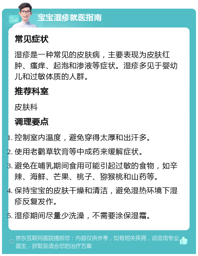 宝宝湿疹就医指南 常见症状 湿疹是一种常见的皮肤病，主要表现为皮肤红肿、瘙痒、起泡和渗液等症状。湿疹多见于婴幼儿和过敏体质的人群。 推荐科室 皮肤科 调理要点 控制室内温度，避免穿得太厚和出汗多。 使用老鹳草软膏等中成药来缓解症状。 避免在哺乳期间食用可能引起过敏的食物，如辛辣、海鲜、芒果、桃子、猕猴桃和山药等。 保持宝宝的皮肤干燥和清洁，避免湿热环境下湿疹反复发作。 湿疹期间尽量少洗澡，不需要涂保湿霜。