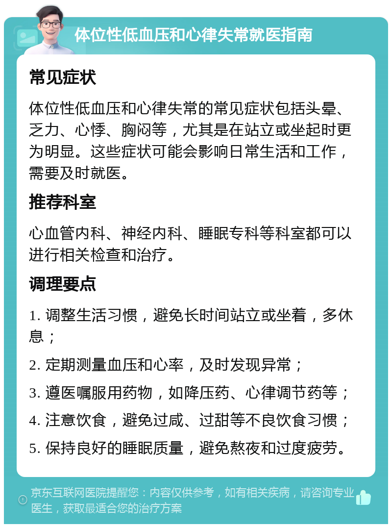 体位性低血压和心律失常就医指南 常见症状 体位性低血压和心律失常的常见症状包括头晕、乏力、心悸、胸闷等，尤其是在站立或坐起时更为明显。这些症状可能会影响日常生活和工作，需要及时就医。 推荐科室 心血管内科、神经内科、睡眠专科等科室都可以进行相关检查和治疗。 调理要点 1. 调整生活习惯，避免长时间站立或坐着，多休息； 2. 定期测量血压和心率，及时发现异常； 3. 遵医嘱服用药物，如降压药、心律调节药等； 4. 注意饮食，避免过咸、过甜等不良饮食习惯； 5. 保持良好的睡眠质量，避免熬夜和过度疲劳。