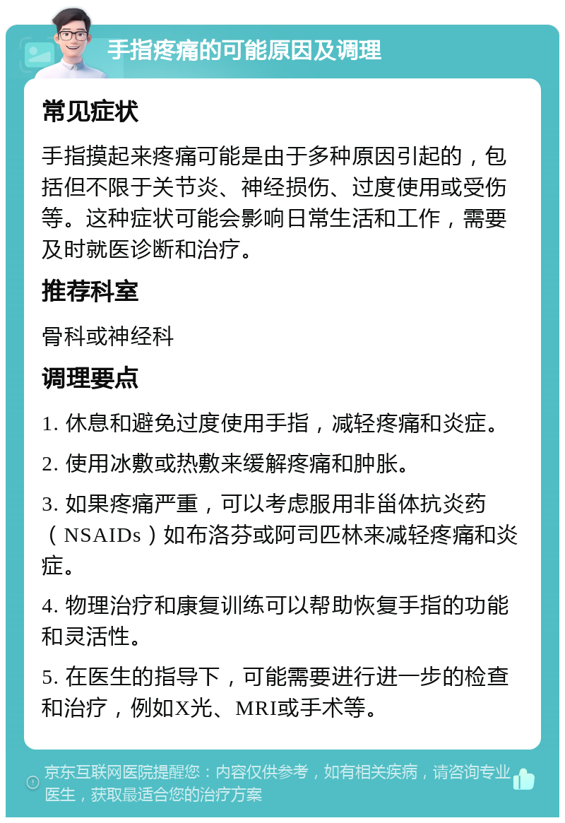 手指疼痛的可能原因及调理 常见症状 手指摸起来疼痛可能是由于多种原因引起的，包括但不限于关节炎、神经损伤、过度使用或受伤等。这种症状可能会影响日常生活和工作，需要及时就医诊断和治疗。 推荐科室 骨科或神经科 调理要点 1. 休息和避免过度使用手指，减轻疼痛和炎症。 2. 使用冰敷或热敷来缓解疼痛和肿胀。 3. 如果疼痛严重，可以考虑服用非甾体抗炎药（NSAIDs）如布洛芬或阿司匹林来减轻疼痛和炎症。 4. 物理治疗和康复训练可以帮助恢复手指的功能和灵活性。 5. 在医生的指导下，可能需要进行进一步的检查和治疗，例如X光、MRI或手术等。