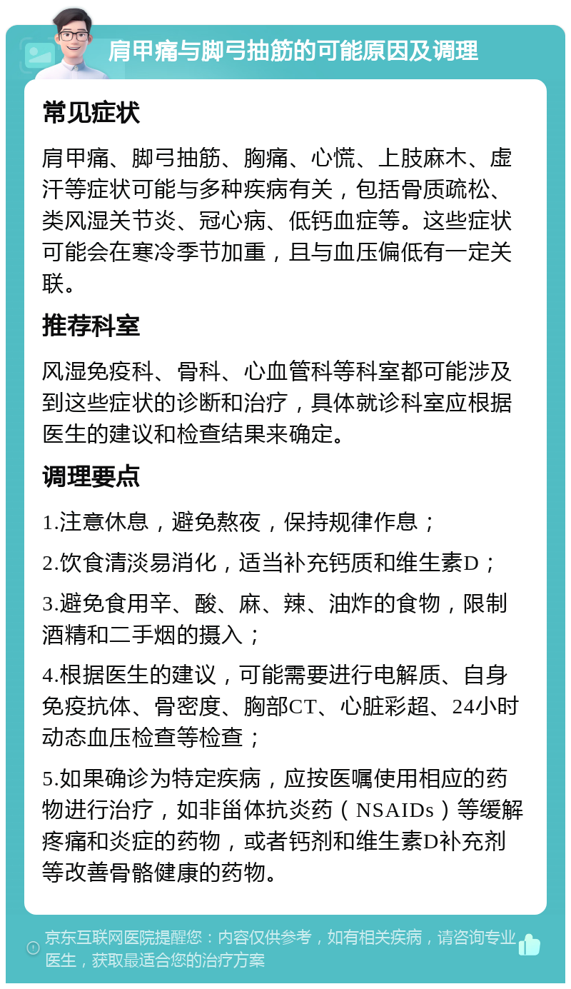 肩甲痛与脚弓抽筋的可能原因及调理 常见症状 肩甲痛、脚弓抽筋、胸痛、心慌、上肢麻木、虚汗等症状可能与多种疾病有关，包括骨质疏松、类风湿关节炎、冠心病、低钙血症等。这些症状可能会在寒冷季节加重，且与血压偏低有一定关联。 推荐科室 风湿免疫科、骨科、心血管科等科室都可能涉及到这些症状的诊断和治疗，具体就诊科室应根据医生的建议和检查结果来确定。 调理要点 1.注意休息，避免熬夜，保持规律作息； 2.饮食清淡易消化，适当补充钙质和维生素D； 3.避免食用辛、酸、麻、辣、油炸的食物，限制酒精和二手烟的摄入； 4.根据医生的建议，可能需要进行电解质、自身免疫抗体、骨密度、胸部CT、心脏彩超、24小时动态血压检查等检查； 5.如果确诊为特定疾病，应按医嘱使用相应的药物进行治疗，如非甾体抗炎药（NSAIDs）等缓解疼痛和炎症的药物，或者钙剂和维生素D补充剂等改善骨骼健康的药物。