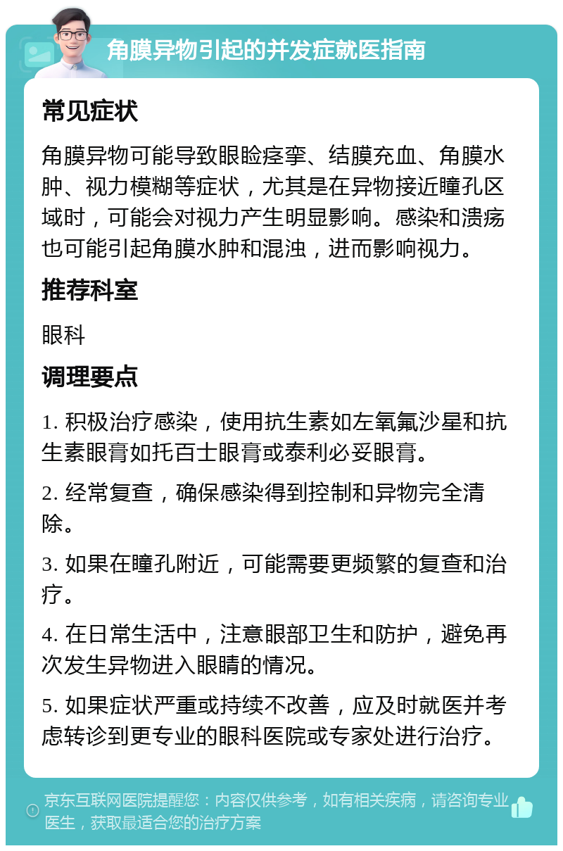 角膜异物引起的并发症就医指南 常见症状 角膜异物可能导致眼睑痉挛、结膜充血、角膜水肿、视力模糊等症状，尤其是在异物接近瞳孔区域时，可能会对视力产生明显影响。感染和溃疡也可能引起角膜水肿和混浊，进而影响视力。 推荐科室 眼科 调理要点 1. 积极治疗感染，使用抗生素如左氧氟沙星和抗生素眼膏如托百士眼膏或泰利必妥眼膏。 2. 经常复查，确保感染得到控制和异物完全清除。 3. 如果在瞳孔附近，可能需要更频繁的复查和治疗。 4. 在日常生活中，注意眼部卫生和防护，避免再次发生异物进入眼睛的情况。 5. 如果症状严重或持续不改善，应及时就医并考虑转诊到更专业的眼科医院或专家处进行治疗。