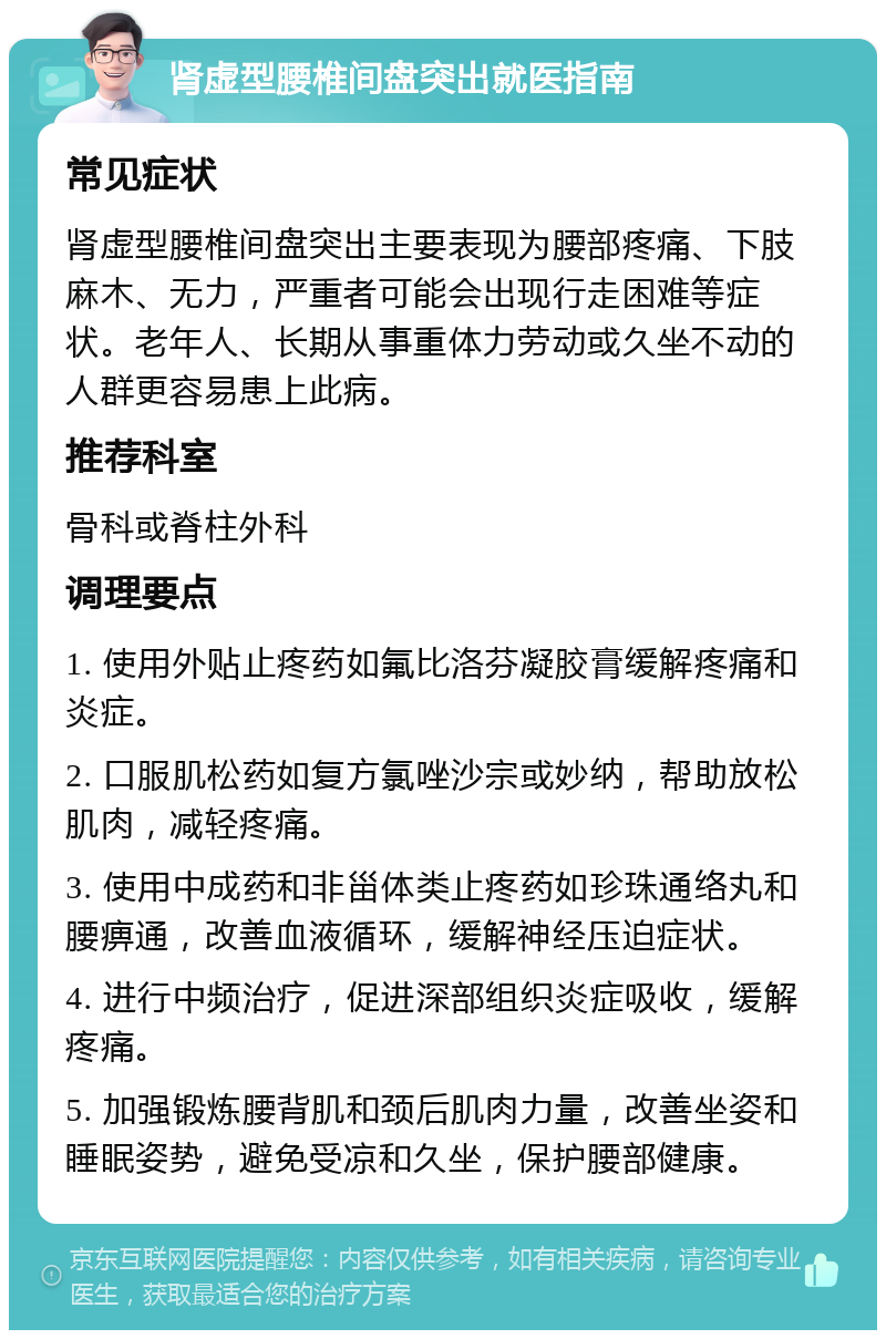 肾虚型腰椎间盘突出就医指南 常见症状 肾虚型腰椎间盘突出主要表现为腰部疼痛、下肢麻木、无力，严重者可能会出现行走困难等症状。老年人、长期从事重体力劳动或久坐不动的人群更容易患上此病。 推荐科室 骨科或脊柱外科 调理要点 1. 使用外贴止疼药如氟比洛芬凝胶膏缓解疼痛和炎症。 2. 口服肌松药如复方氯唑沙宗或妙纳，帮助放松肌肉，减轻疼痛。 3. 使用中成药和非甾体类止疼药如珍珠通络丸和腰痹通，改善血液循环，缓解神经压迫症状。 4. 进行中频治疗，促进深部组织炎症吸收，缓解疼痛。 5. 加强锻炼腰背肌和颈后肌肉力量，改善坐姿和睡眠姿势，避免受凉和久坐，保护腰部健康。