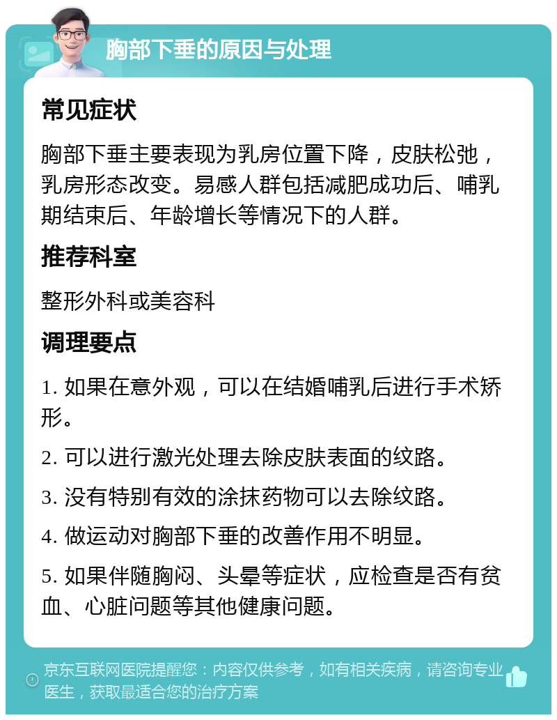 胸部下垂的原因与处理 常见症状 胸部下垂主要表现为乳房位置下降，皮肤松弛，乳房形态改变。易感人群包括减肥成功后、哺乳期结束后、年龄增长等情况下的人群。 推荐科室 整形外科或美容科 调理要点 1. 如果在意外观，可以在结婚哺乳后进行手术矫形。 2. 可以进行激光处理去除皮肤表面的纹路。 3. 没有特别有效的涂抹药物可以去除纹路。 4. 做运动对胸部下垂的改善作用不明显。 5. 如果伴随胸闷、头晕等症状，应检查是否有贫血、心脏问题等其他健康问题。