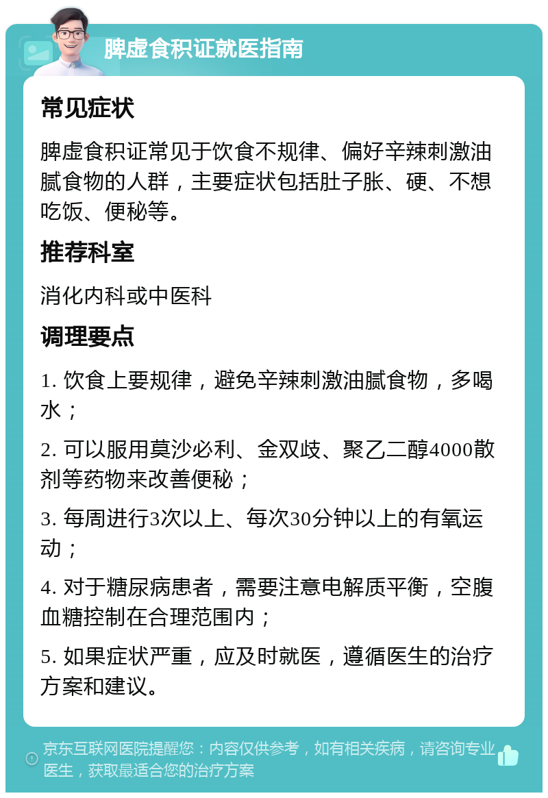 脾虚食积证就医指南 常见症状 脾虚食积证常见于饮食不规律、偏好辛辣刺激油腻食物的人群，主要症状包括肚子胀、硬、不想吃饭、便秘等。 推荐科室 消化内科或中医科 调理要点 1. 饮食上要规律，避免辛辣刺激油腻食物，多喝水； 2. 可以服用莫沙必利、金双歧、聚乙二醇4000散剂等药物来改善便秘； 3. 每周进行3次以上、每次30分钟以上的有氧运动； 4. 对于糖尿病患者，需要注意电解质平衡，空腹血糖控制在合理范围内； 5. 如果症状严重，应及时就医，遵循医生的治疗方案和建议。