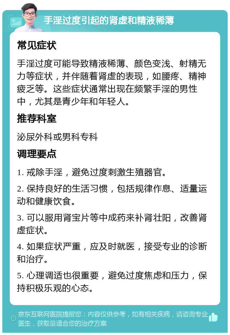 手淫过度引起的肾虚和精液稀薄 常见症状 手淫过度可能导致精液稀薄、颜色变浅、射精无力等症状，并伴随着肾虚的表现，如腰疼、精神疲乏等。这些症状通常出现在频繁手淫的男性中，尤其是青少年和年轻人。 推荐科室 泌尿外科或男科专科 调理要点 1. 戒除手淫，避免过度刺激生殖器官。 2. 保持良好的生活习惯，包括规律作息、适量运动和健康饮食。 3. 可以服用肾宝片等中成药来补肾壮阳，改善肾虚症状。 4. 如果症状严重，应及时就医，接受专业的诊断和治疗。 5. 心理调适也很重要，避免过度焦虑和压力，保持积极乐观的心态。