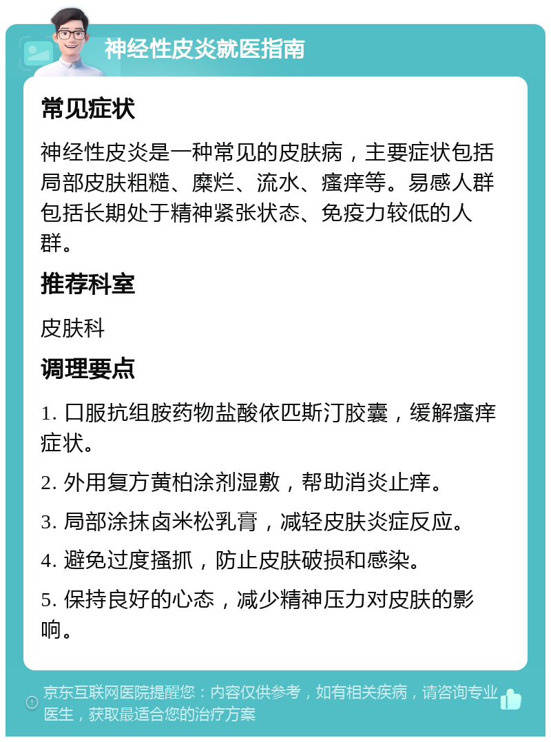 神经性皮炎就医指南 常见症状 神经性皮炎是一种常见的皮肤病，主要症状包括局部皮肤粗糙、糜烂、流水、瘙痒等。易感人群包括长期处于精神紧张状态、免疫力较低的人群。 推荐科室 皮肤科 调理要点 1. 口服抗组胺药物盐酸依匹斯汀胶囊，缓解瘙痒症状。 2. 外用复方黄柏涂剂湿敷，帮助消炎止痒。 3. 局部涂抹卤米松乳膏，减轻皮肤炎症反应。 4. 避免过度搔抓，防止皮肤破损和感染。 5. 保持良好的心态，减少精神压力对皮肤的影响。