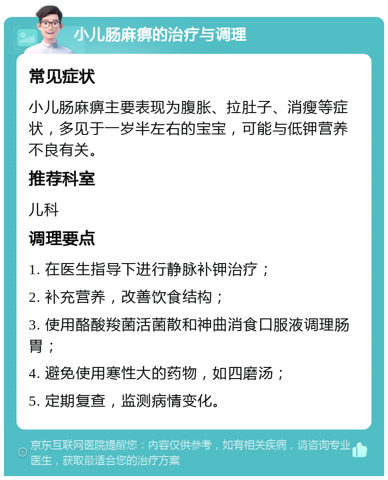 小儿肠麻痹的治疗与调理 常见症状 小儿肠麻痹主要表现为腹胀、拉肚子、消瘦等症状，多见于一岁半左右的宝宝，可能与低钾营养不良有关。 推荐科室 儿科 调理要点 1. 在医生指导下进行静脉补钾治疗； 2. 补充营养，改善饮食结构； 3. 使用酪酸羧菌活菌散和神曲消食口服液调理肠胃； 4. 避免使用寒性大的药物，如四磨汤； 5. 定期复查，监测病情变化。