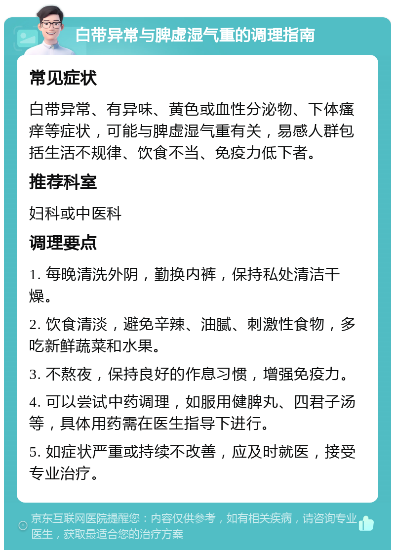 白带异常与脾虚湿气重的调理指南 常见症状 白带异常、有异味、黄色或血性分泌物、下体瘙痒等症状，可能与脾虚湿气重有关，易感人群包括生活不规律、饮食不当、免疫力低下者。 推荐科室 妇科或中医科 调理要点 1. 每晚清洗外阴，勤换内裤，保持私处清洁干燥。 2. 饮食清淡，避免辛辣、油腻、刺激性食物，多吃新鲜蔬菜和水果。 3. 不熬夜，保持良好的作息习惯，增强免疫力。 4. 可以尝试中药调理，如服用健脾丸、四君子汤等，具体用药需在医生指导下进行。 5. 如症状严重或持续不改善，应及时就医，接受专业治疗。