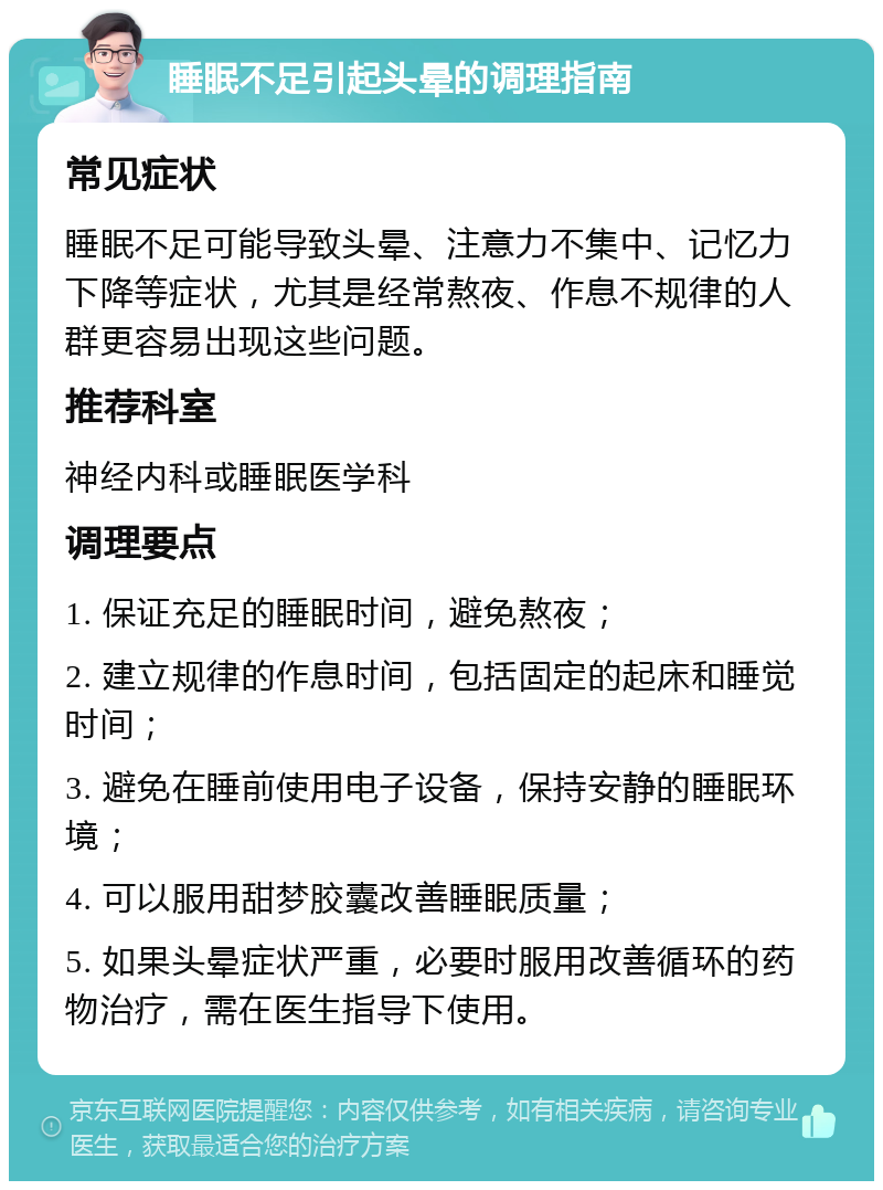 睡眠不足引起头晕的调理指南 常见症状 睡眠不足可能导致头晕、注意力不集中、记忆力下降等症状，尤其是经常熬夜、作息不规律的人群更容易出现这些问题。 推荐科室 神经内科或睡眠医学科 调理要点 1. 保证充足的睡眠时间，避免熬夜； 2. 建立规律的作息时间，包括固定的起床和睡觉时间； 3. 避免在睡前使用电子设备，保持安静的睡眠环境； 4. 可以服用甜梦胶囊改善睡眠质量； 5. 如果头晕症状严重，必要时服用改善循环的药物治疗，需在医生指导下使用。