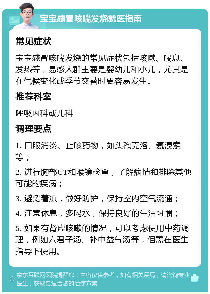 宝宝感冒咳喘发烧就医指南 常见症状 宝宝感冒咳喘发烧的常见症状包括咳嗽、喘息、发热等，易感人群主要是婴幼儿和小儿，尤其是在气候变化或季节交替时更容易发生。 推荐科室 呼吸内科或儿科 调理要点 1. 口服消炎、止咳药物，如头孢克洛、氨溴索等； 2. 进行胸部CT和喉镜检查，了解病情和排除其他可能的疾病； 3. 避免着凉，做好防护，保持室内空气流通； 4. 注意休息，多喝水，保持良好的生活习惯； 5. 如果有肾虚咳嗽的情况，可以考虑使用中药调理，例如六君子汤、补中益气汤等，但需在医生指导下使用。