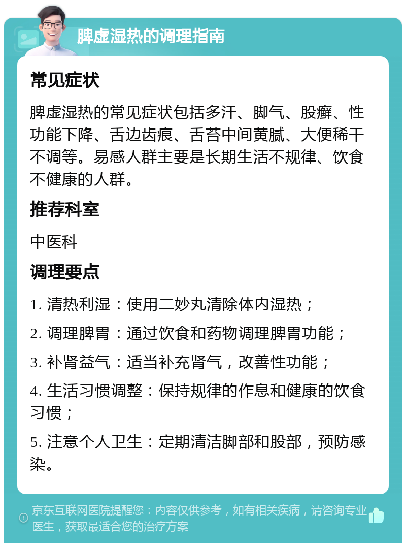 脾虚湿热的调理指南 常见症状 脾虚湿热的常见症状包括多汗、脚气、股癣、性功能下降、舌边齿痕、舌苔中间黄腻、大便稀干不调等。易感人群主要是长期生活不规律、饮食不健康的人群。 推荐科室 中医科 调理要点 1. 清热利湿：使用二妙丸清除体内湿热； 2. 调理脾胃：通过饮食和药物调理脾胃功能； 3. 补肾益气：适当补充肾气，改善性功能； 4. 生活习惯调整：保持规律的作息和健康的饮食习惯； 5. 注意个人卫生：定期清洁脚部和股部，预防感染。