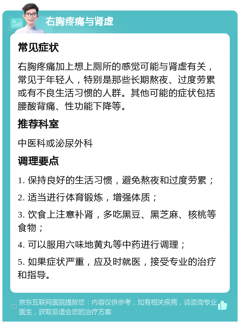 右胸疼痛与肾虚 常见症状 右胸疼痛加上想上厕所的感觉可能与肾虚有关，常见于年轻人，特别是那些长期熬夜、过度劳累或有不良生活习惯的人群。其他可能的症状包括腰酸背痛、性功能下降等。 推荐科室 中医科或泌尿外科 调理要点 1. 保持良好的生活习惯，避免熬夜和过度劳累； 2. 适当进行体育锻炼，增强体质； 3. 饮食上注意补肾，多吃黑豆、黑芝麻、核桃等食物； 4. 可以服用六味地黄丸等中药进行调理； 5. 如果症状严重，应及时就医，接受专业的治疗和指导。