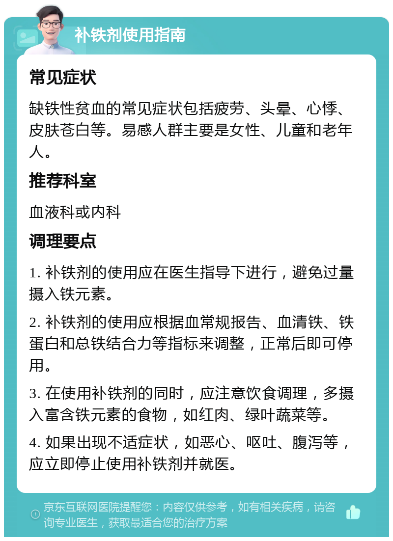 补铁剂使用指南 常见症状 缺铁性贫血的常见症状包括疲劳、头晕、心悸、皮肤苍白等。易感人群主要是女性、儿童和老年人。 推荐科室 血液科或内科 调理要点 1. 补铁剂的使用应在医生指导下进行，避免过量摄入铁元素。 2. 补铁剂的使用应根据血常规报告、血清铁、铁蛋白和总铁结合力等指标来调整，正常后即可停用。 3. 在使用补铁剂的同时，应注意饮食调理，多摄入富含铁元素的食物，如红肉、绿叶蔬菜等。 4. 如果出现不适症状，如恶心、呕吐、腹泻等，应立即停止使用补铁剂并就医。