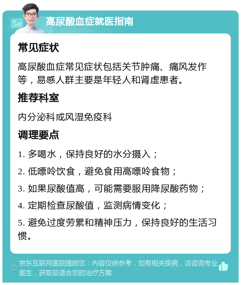 高尿酸血症就医指南 常见症状 高尿酸血症常见症状包括关节肿痛、痛风发作等，易感人群主要是年轻人和肾虚患者。 推荐科室 内分泌科或风湿免疫科 调理要点 1. 多喝水，保持良好的水分摄入； 2. 低嘌呤饮食，避免食用高嘌呤食物； 3. 如果尿酸值高，可能需要服用降尿酸药物； 4. 定期检查尿酸值，监测病情变化； 5. 避免过度劳累和精神压力，保持良好的生活习惯。