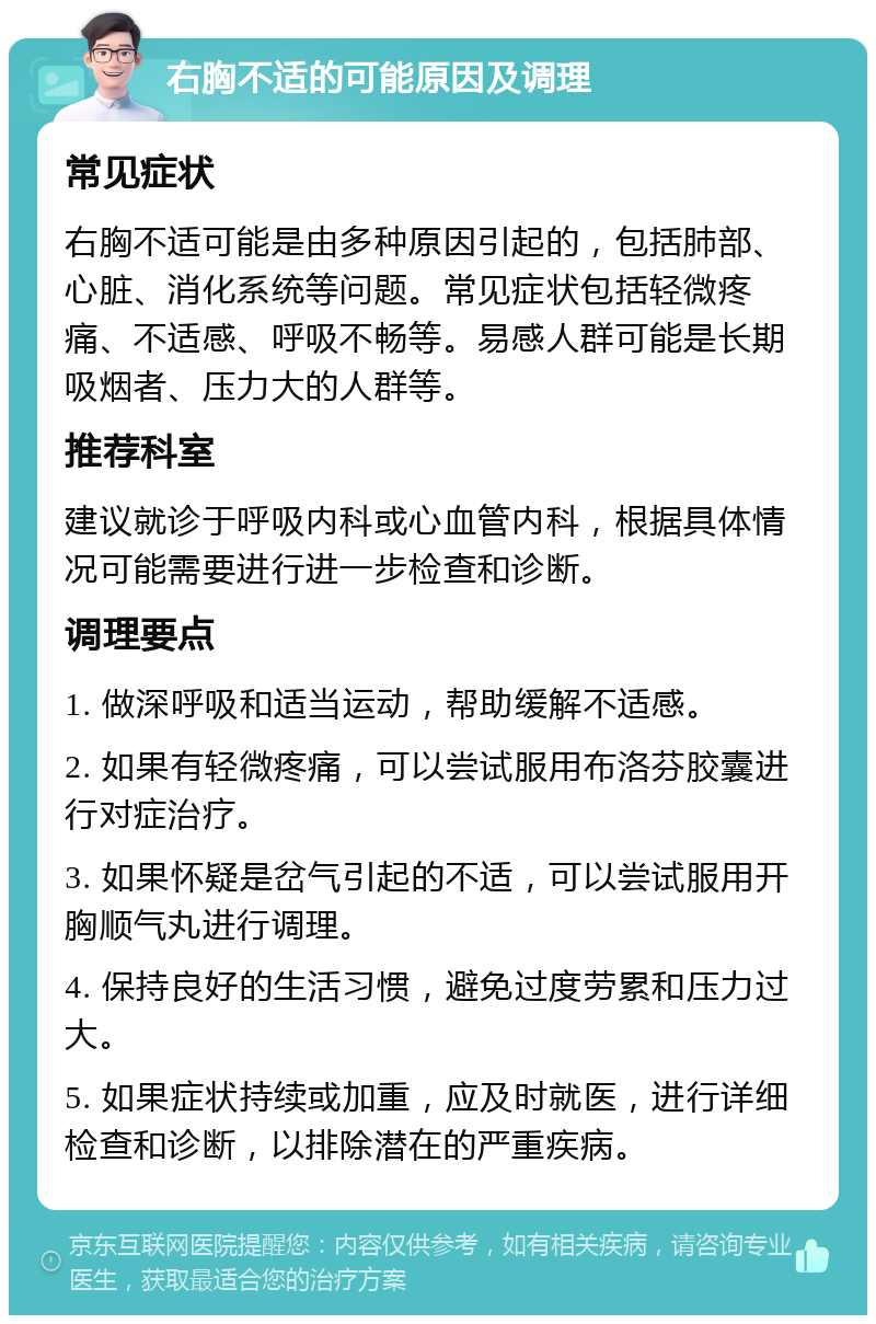 右胸不适的可能原因及调理 常见症状 右胸不适可能是由多种原因引起的，包括肺部、心脏、消化系统等问题。常见症状包括轻微疼痛、不适感、呼吸不畅等。易感人群可能是长期吸烟者、压力大的人群等。 推荐科室 建议就诊于呼吸内科或心血管内科，根据具体情况可能需要进行进一步检查和诊断。 调理要点 1. 做深呼吸和适当运动，帮助缓解不适感。 2. 如果有轻微疼痛，可以尝试服用布洛芬胶囊进行对症治疗。 3. 如果怀疑是岔气引起的不适，可以尝试服用开胸顺气丸进行调理。 4. 保持良好的生活习惯，避免过度劳累和压力过大。 5. 如果症状持续或加重，应及时就医，进行详细检查和诊断，以排除潜在的严重疾病。