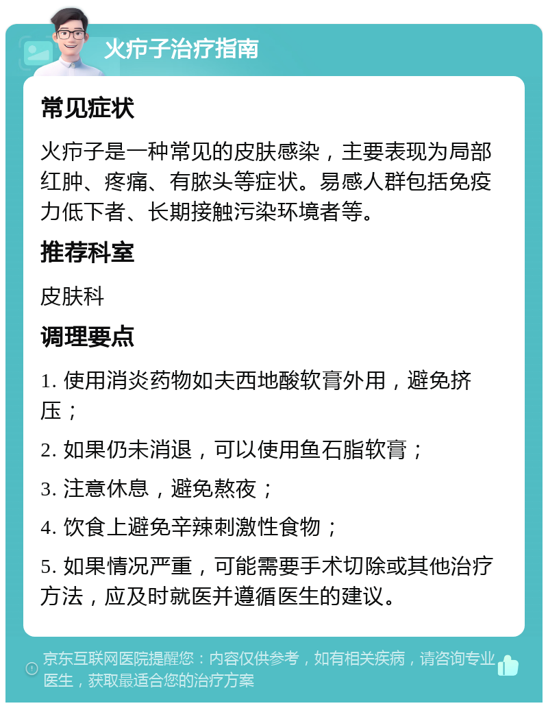 火疖子治疗指南 常见症状 火疖子是一种常见的皮肤感染，主要表现为局部红肿、疼痛、有脓头等症状。易感人群包括免疫力低下者、长期接触污染环境者等。 推荐科室 皮肤科 调理要点 1. 使用消炎药物如夫西地酸软膏外用，避免挤压； 2. 如果仍未消退，可以使用鱼石脂软膏； 3. 注意休息，避免熬夜； 4. 饮食上避免辛辣刺激性食物； 5. 如果情况严重，可能需要手术切除或其他治疗方法，应及时就医并遵循医生的建议。