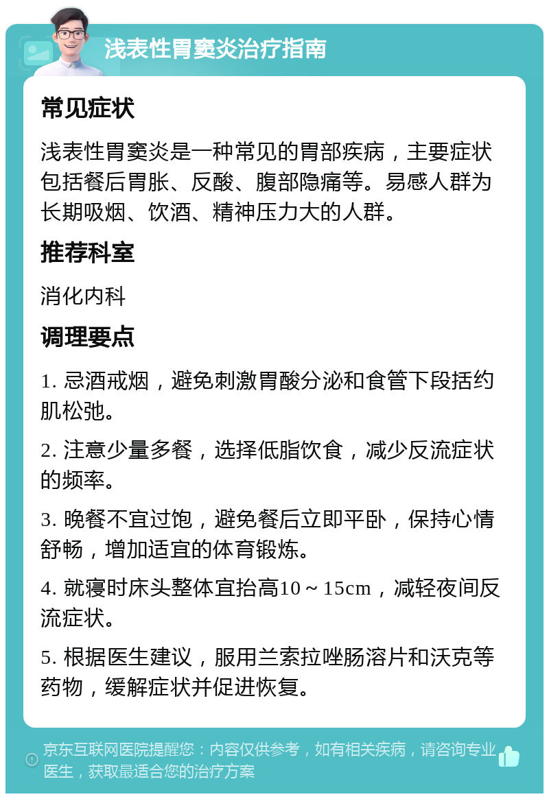 浅表性胃窦炎治疗指南 常见症状 浅表性胃窦炎是一种常见的胃部疾病，主要症状包括餐后胃胀、反酸、腹部隐痛等。易感人群为长期吸烟、饮酒、精神压力大的人群。 推荐科室 消化内科 调理要点 1. 忌酒戒烟，避免刺激胃酸分泌和食管下段括约肌松弛。 2. 注意少量多餐，选择低脂饮食，减少反流症状的频率。 3. 晚餐不宜过饱，避免餐后立即平卧，保持心情舒畅，增加适宜的体育锻炼。 4. 就寝时床头整体宜抬高10～15cm，减轻夜间反流症状。 5. 根据医生建议，服用兰索拉唑肠溶片和沃克等药物，缓解症状并促进恢复。