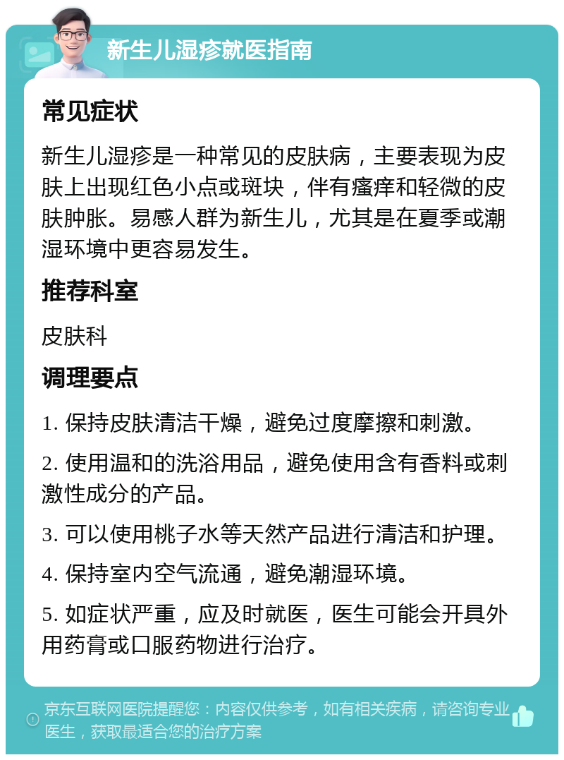 新生儿湿疹就医指南 常见症状 新生儿湿疹是一种常见的皮肤病，主要表现为皮肤上出现红色小点或斑块，伴有瘙痒和轻微的皮肤肿胀。易感人群为新生儿，尤其是在夏季或潮湿环境中更容易发生。 推荐科室 皮肤科 调理要点 1. 保持皮肤清洁干燥，避免过度摩擦和刺激。 2. 使用温和的洗浴用品，避免使用含有香料或刺激性成分的产品。 3. 可以使用桃子水等天然产品进行清洁和护理。 4. 保持室内空气流通，避免潮湿环境。 5. 如症状严重，应及时就医，医生可能会开具外用药膏或口服药物进行治疗。