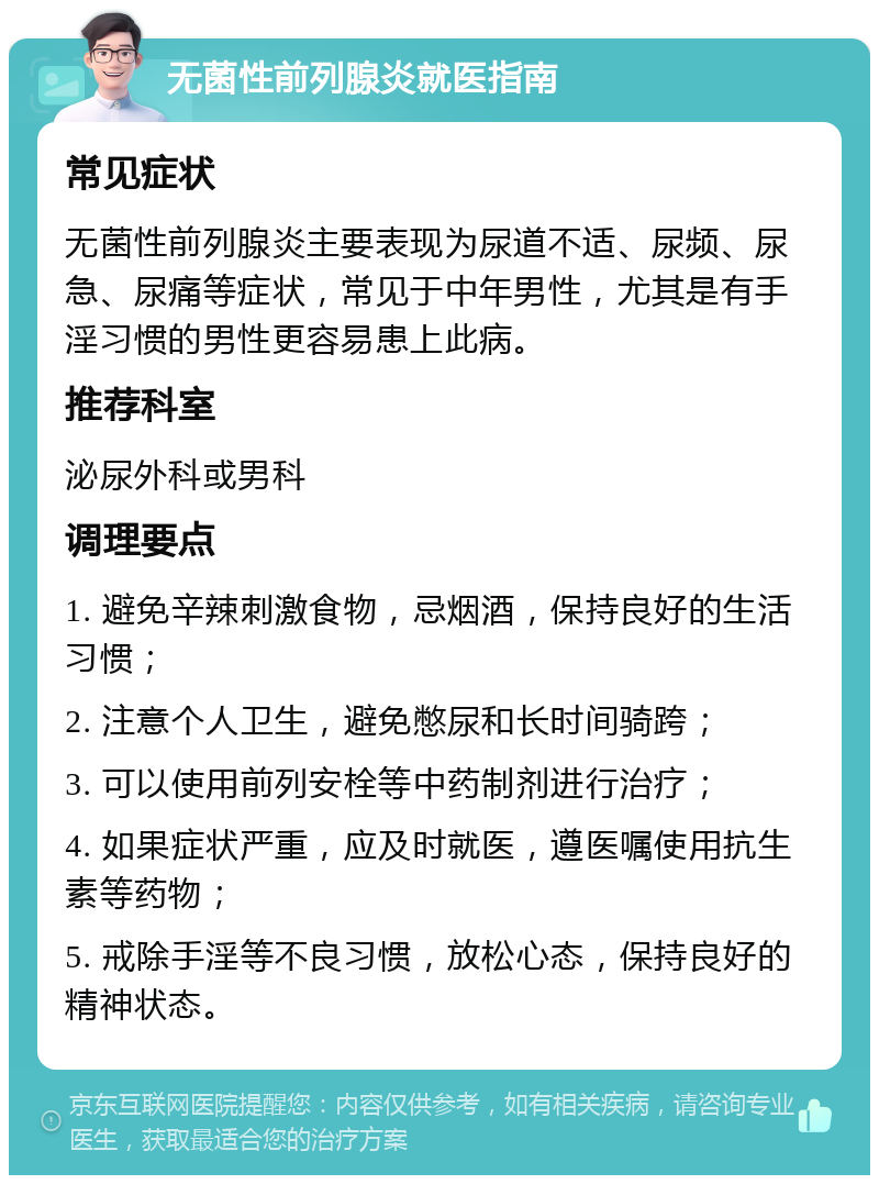 无菌性前列腺炎就医指南 常见症状 无菌性前列腺炎主要表现为尿道不适、尿频、尿急、尿痛等症状，常见于中年男性，尤其是有手淫习惯的男性更容易患上此病。 推荐科室 泌尿外科或男科 调理要点 1. 避免辛辣刺激食物，忌烟酒，保持良好的生活习惯； 2. 注意个人卫生，避免憋尿和长时间骑跨； 3. 可以使用前列安栓等中药制剂进行治疗； 4. 如果症状严重，应及时就医，遵医嘱使用抗生素等药物； 5. 戒除手淫等不良习惯，放松心态，保持良好的精神状态。