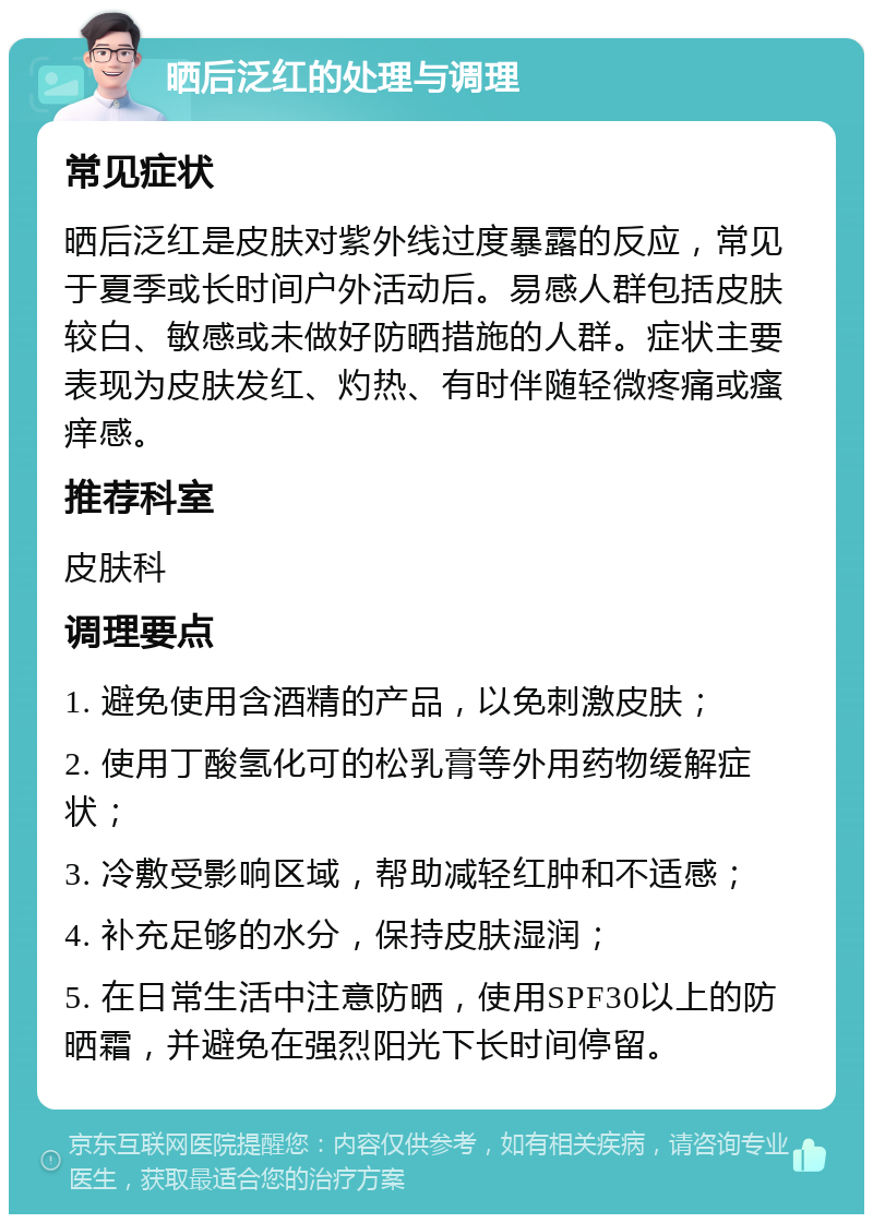 晒后泛红的处理与调理 常见症状 晒后泛红是皮肤对紫外线过度暴露的反应，常见于夏季或长时间户外活动后。易感人群包括皮肤较白、敏感或未做好防晒措施的人群。症状主要表现为皮肤发红、灼热、有时伴随轻微疼痛或瘙痒感。 推荐科室 皮肤科 调理要点 1. 避免使用含酒精的产品，以免刺激皮肤； 2. 使用丁酸氢化可的松乳膏等外用药物缓解症状； 3. 冷敷受影响区域，帮助减轻红肿和不适感； 4. 补充足够的水分，保持皮肤湿润； 5. 在日常生活中注意防晒，使用SPF30以上的防晒霜，并避免在强烈阳光下长时间停留。