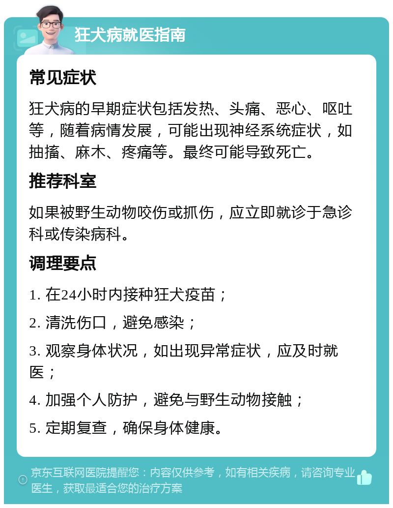 狂犬病就医指南 常见症状 狂犬病的早期症状包括发热、头痛、恶心、呕吐等，随着病情发展，可能出现神经系统症状，如抽搐、麻木、疼痛等。最终可能导致死亡。 推荐科室 如果被野生动物咬伤或抓伤，应立即就诊于急诊科或传染病科。 调理要点 1. 在24小时内接种狂犬疫苗； 2. 清洗伤口，避免感染； 3. 观察身体状况，如出现异常症状，应及时就医； 4. 加强个人防护，避免与野生动物接触； 5. 定期复查，确保身体健康。