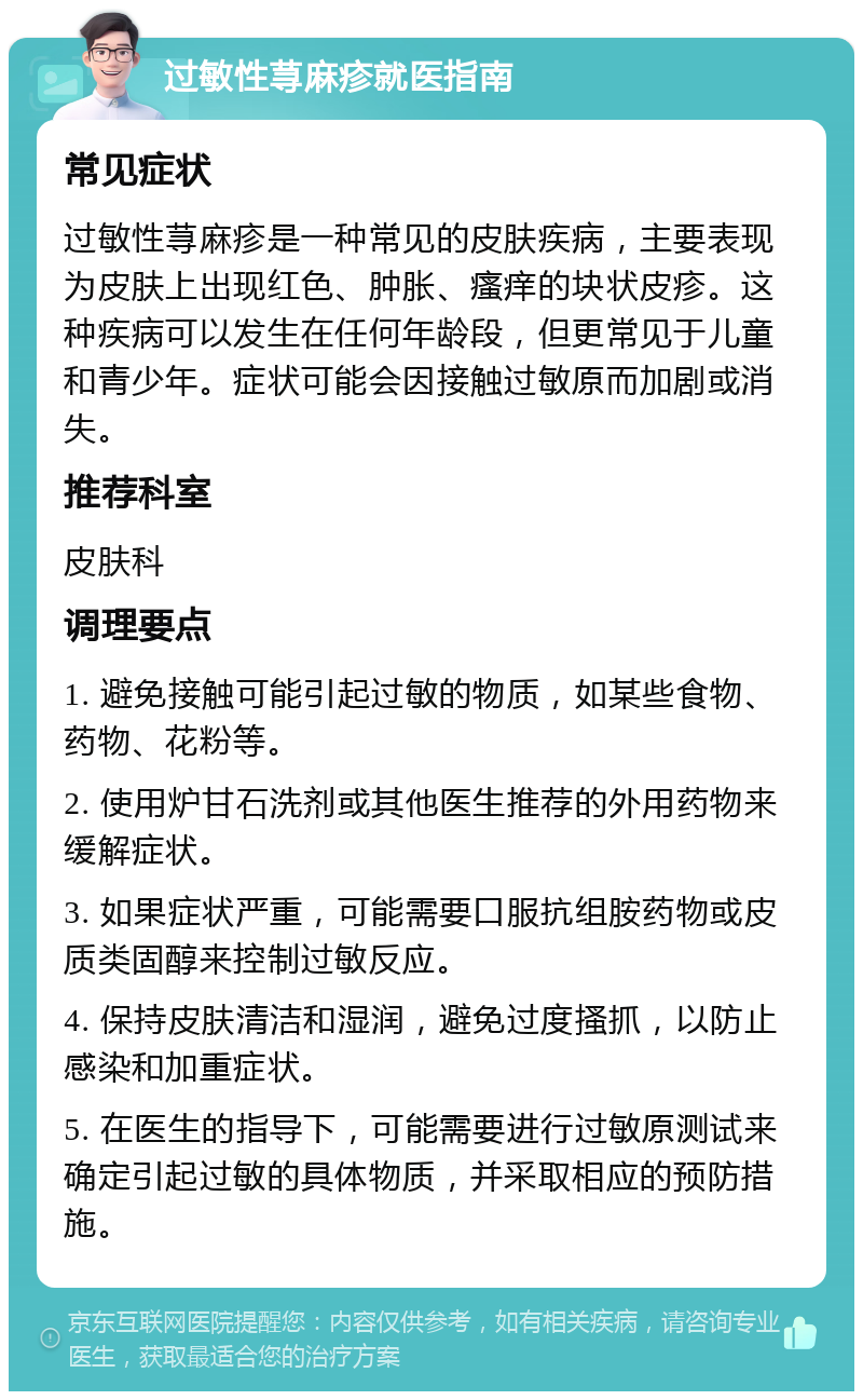 过敏性荨麻疹就医指南 常见症状 过敏性荨麻疹是一种常见的皮肤疾病，主要表现为皮肤上出现红色、肿胀、瘙痒的块状皮疹。这种疾病可以发生在任何年龄段，但更常见于儿童和青少年。症状可能会因接触过敏原而加剧或消失。 推荐科室 皮肤科 调理要点 1. 避免接触可能引起过敏的物质，如某些食物、药物、花粉等。 2. 使用炉甘石洗剂或其他医生推荐的外用药物来缓解症状。 3. 如果症状严重，可能需要口服抗组胺药物或皮质类固醇来控制过敏反应。 4. 保持皮肤清洁和湿润，避免过度搔抓，以防止感染和加重症状。 5. 在医生的指导下，可能需要进行过敏原测试来确定引起过敏的具体物质，并采取相应的预防措施。