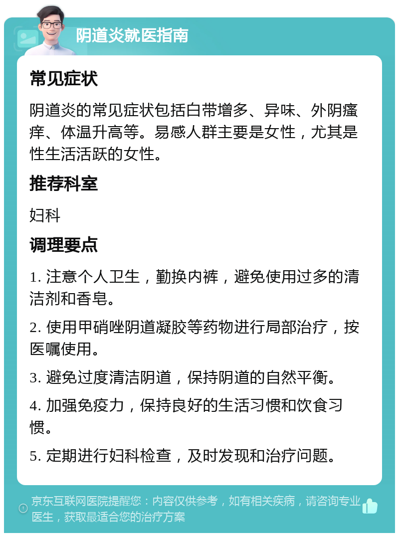 阴道炎就医指南 常见症状 阴道炎的常见症状包括白带增多、异味、外阴瘙痒、体温升高等。易感人群主要是女性，尤其是性生活活跃的女性。 推荐科室 妇科 调理要点 1. 注意个人卫生，勤换内裤，避免使用过多的清洁剂和香皂。 2. 使用甲硝唑阴道凝胶等药物进行局部治疗，按医嘱使用。 3. 避免过度清洁阴道，保持阴道的自然平衡。 4. 加强免疫力，保持良好的生活习惯和饮食习惯。 5. 定期进行妇科检查，及时发现和治疗问题。