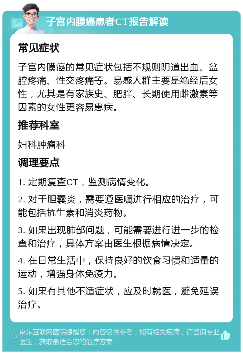 子宫内膜癌患者CT报告解读 常见症状 子宫内膜癌的常见症状包括不规则阴道出血、盆腔疼痛、性交疼痛等。易感人群主要是绝经后女性，尤其是有家族史、肥胖、长期使用雌激素等因素的女性更容易患病。 推荐科室 妇科肿瘤科 调理要点 1. 定期复查CT，监测病情变化。 2. 对于胆囊炎，需要遵医嘱进行相应的治疗，可能包括抗生素和消炎药物。 3. 如果出现肺部问题，可能需要进行进一步的检查和治疗，具体方案由医生根据病情决定。 4. 在日常生活中，保持良好的饮食习惯和适量的运动，增强身体免疫力。 5. 如果有其他不适症状，应及时就医，避免延误治疗。