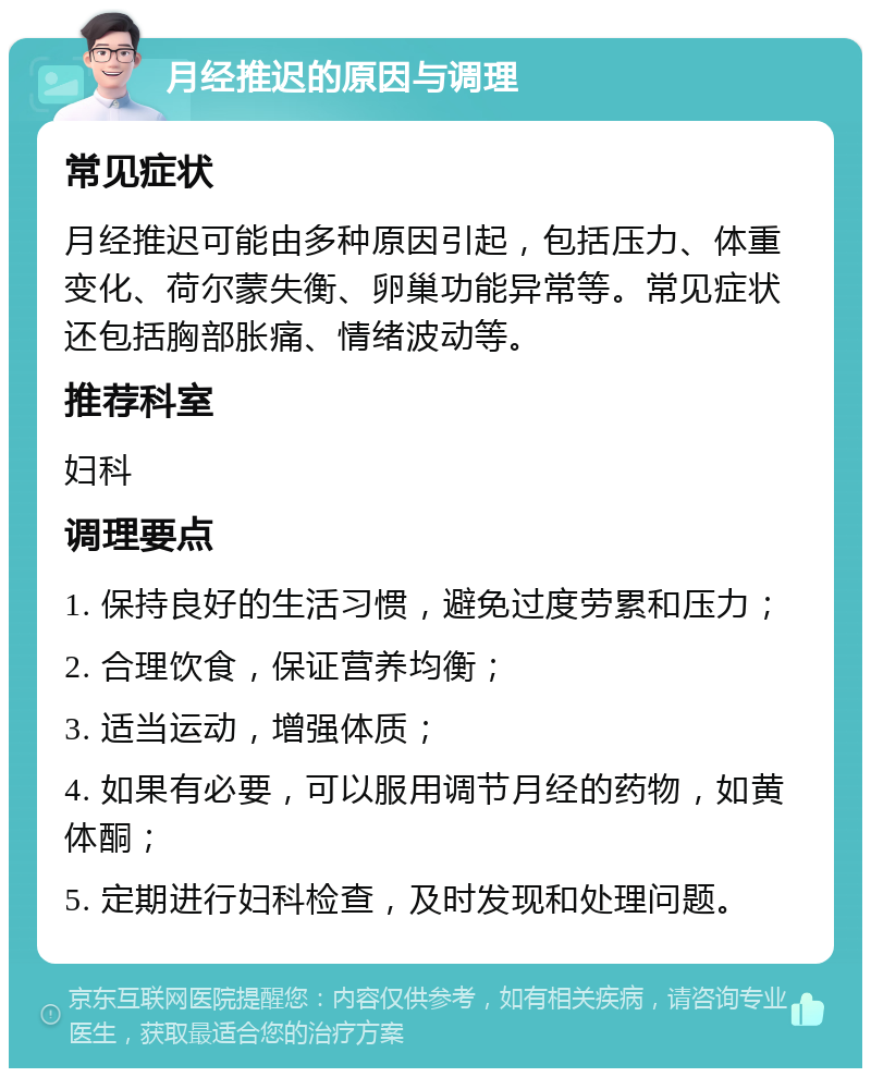 月经推迟的原因与调理 常见症状 月经推迟可能由多种原因引起，包括压力、体重变化、荷尔蒙失衡、卵巢功能异常等。常见症状还包括胸部胀痛、情绪波动等。 推荐科室 妇科 调理要点 1. 保持良好的生活习惯，避免过度劳累和压力； 2. 合理饮食，保证营养均衡； 3. 适当运动，增强体质； 4. 如果有必要，可以服用调节月经的药物，如黄体酮； 5. 定期进行妇科检查，及时发现和处理问题。