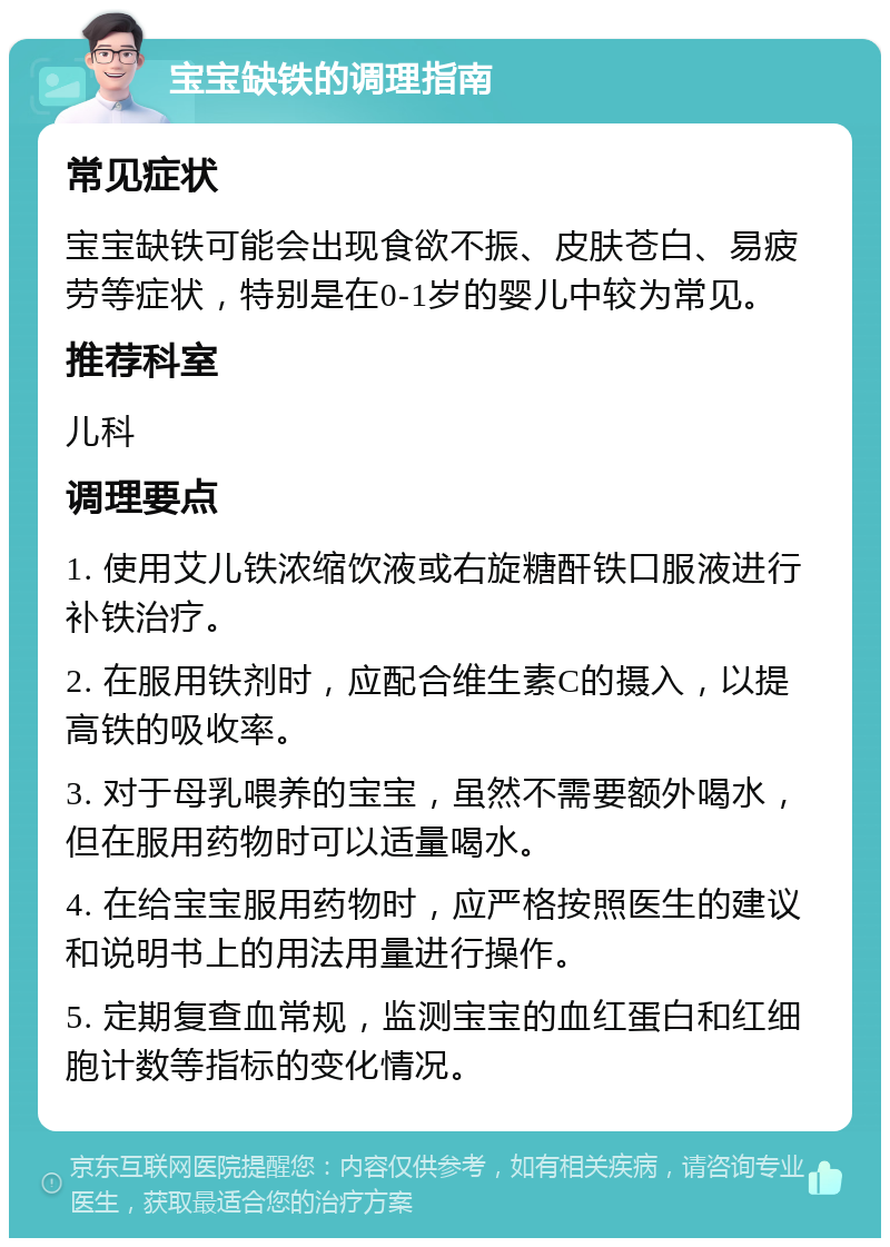 宝宝缺铁的调理指南 常见症状 宝宝缺铁可能会出现食欲不振、皮肤苍白、易疲劳等症状，特别是在0-1岁的婴儿中较为常见。 推荐科室 儿科 调理要点 1. 使用艾儿铁浓缩饮液或右旋糖酐铁口服液进行补铁治疗。 2. 在服用铁剂时，应配合维生素C的摄入，以提高铁的吸收率。 3. 对于母乳喂养的宝宝，虽然不需要额外喝水，但在服用药物时可以适量喝水。 4. 在给宝宝服用药物时，应严格按照医生的建议和说明书上的用法用量进行操作。 5. 定期复查血常规，监测宝宝的血红蛋白和红细胞计数等指标的变化情况。