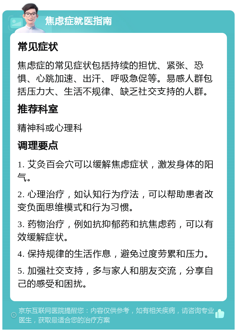 焦虑症就医指南 常见症状 焦虑症的常见症状包括持续的担忧、紧张、恐惧、心跳加速、出汗、呼吸急促等。易感人群包括压力大、生活不规律、缺乏社交支持的人群。 推荐科室 精神科或心理科 调理要点 1. 艾灸百会穴可以缓解焦虑症状，激发身体的阳气。 2. 心理治疗，如认知行为疗法，可以帮助患者改变负面思维模式和行为习惯。 3. 药物治疗，例如抗抑郁药和抗焦虑药，可以有效缓解症状。 4. 保持规律的生活作息，避免过度劳累和压力。 5. 加强社交支持，多与家人和朋友交流，分享自己的感受和困扰。