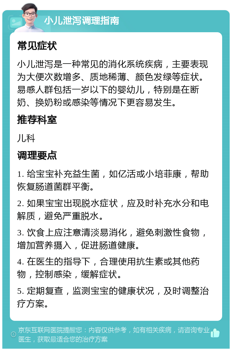 小儿泄泻调理指南 常见症状 小儿泄泻是一种常见的消化系统疾病，主要表现为大便次数增多、质地稀薄、颜色发绿等症状。易感人群包括一岁以下的婴幼儿，特别是在断奶、换奶粉或感染等情况下更容易发生。 推荐科室 儿科 调理要点 1. 给宝宝补充益生菌，如亿活或小培菲康，帮助恢复肠道菌群平衡。 2. 如果宝宝出现脱水症状，应及时补充水分和电解质，避免严重脱水。 3. 饮食上应注意清淡易消化，避免刺激性食物，增加营养摄入，促进肠道健康。 4. 在医生的指导下，合理使用抗生素或其他药物，控制感染，缓解症状。 5. 定期复查，监测宝宝的健康状况，及时调整治疗方案。