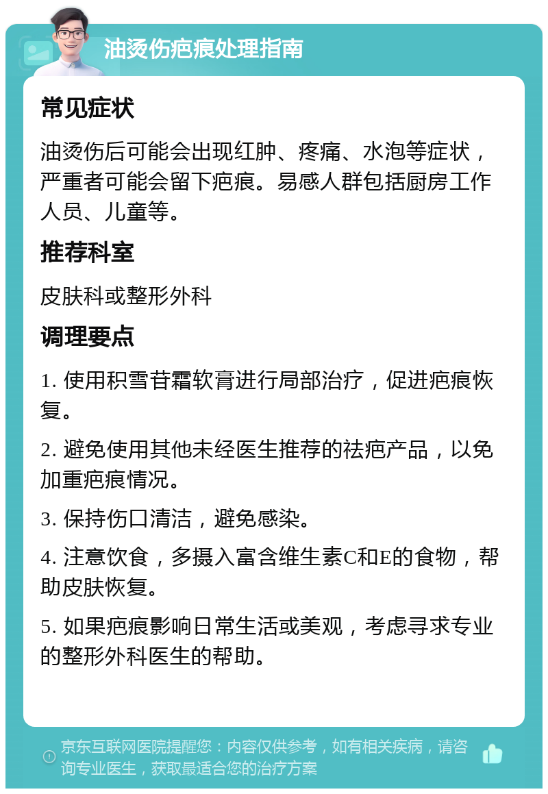 油烫伤疤痕处理指南 常见症状 油烫伤后可能会出现红肿、疼痛、水泡等症状，严重者可能会留下疤痕。易感人群包括厨房工作人员、儿童等。 推荐科室 皮肤科或整形外科 调理要点 1. 使用积雪苷霜软膏进行局部治疗，促进疤痕恢复。 2. 避免使用其他未经医生推荐的祛疤产品，以免加重疤痕情况。 3. 保持伤口清洁，避免感染。 4. 注意饮食，多摄入富含维生素C和E的食物，帮助皮肤恢复。 5. 如果疤痕影响日常生活或美观，考虑寻求专业的整形外科医生的帮助。