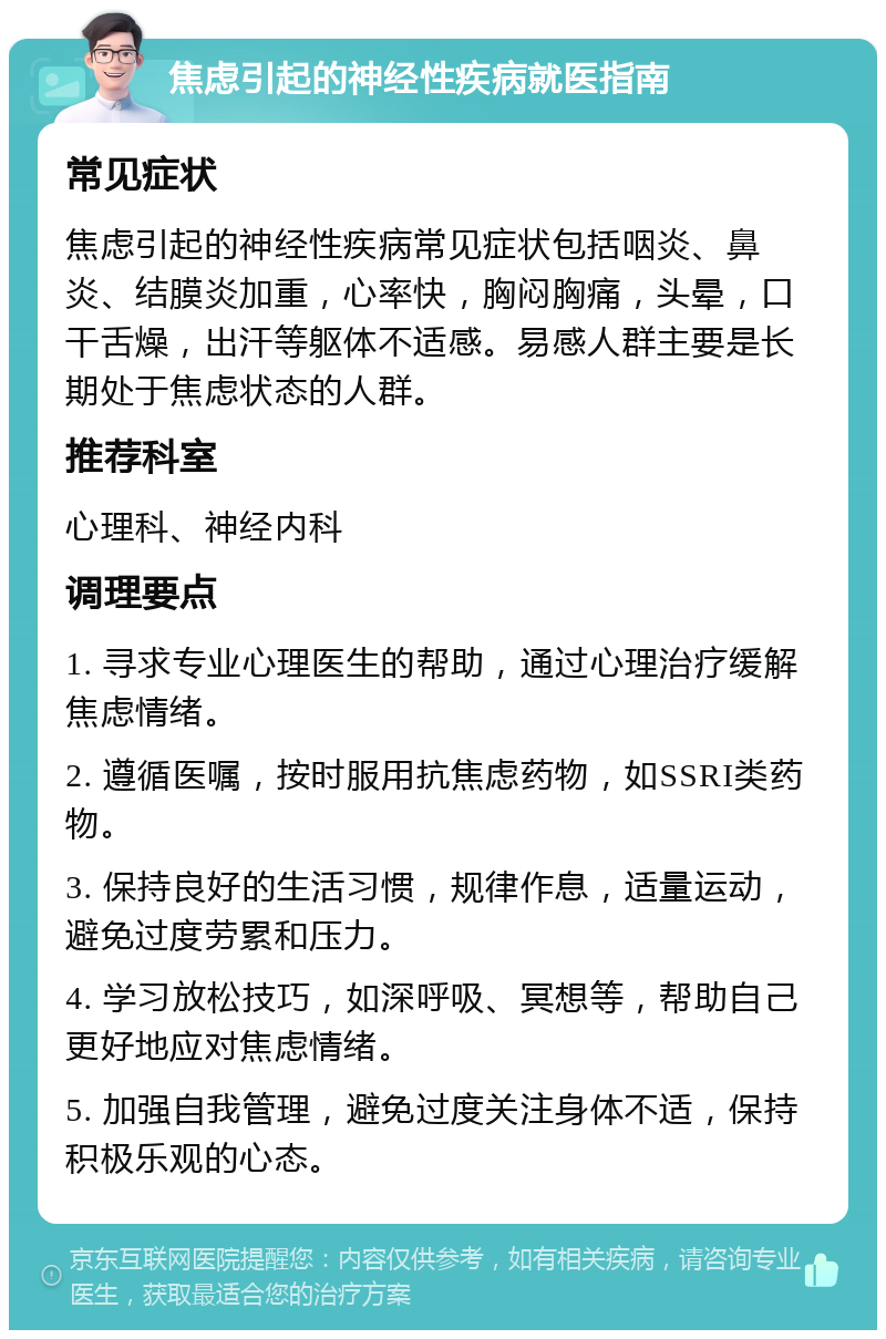 焦虑引起的神经性疾病就医指南 常见症状 焦虑引起的神经性疾病常见症状包括咽炎、鼻炎、结膜炎加重，心率快，胸闷胸痛，头晕，口干舌燥，出汗等躯体不适感。易感人群主要是长期处于焦虑状态的人群。 推荐科室 心理科、神经内科 调理要点 1. 寻求专业心理医生的帮助，通过心理治疗缓解焦虑情绪。 2. 遵循医嘱，按时服用抗焦虑药物，如SSRI类药物。 3. 保持良好的生活习惯，规律作息，适量运动，避免过度劳累和压力。 4. 学习放松技巧，如深呼吸、冥想等，帮助自己更好地应对焦虑情绪。 5. 加强自我管理，避免过度关注身体不适，保持积极乐观的心态。