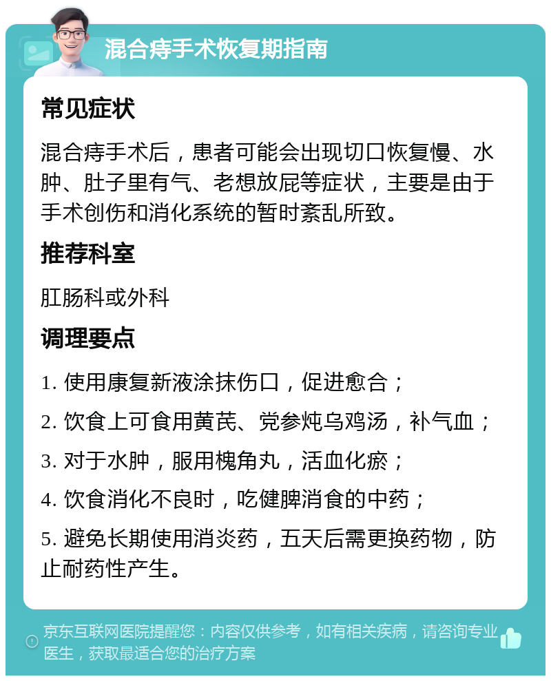 混合痔手术恢复期指南 常见症状 混合痔手术后，患者可能会出现切口恢复慢、水肿、肚子里有气、老想放屁等症状，主要是由于手术创伤和消化系统的暂时紊乱所致。 推荐科室 肛肠科或外科 调理要点 1. 使用康复新液涂抹伤口，促进愈合； 2. 饮食上可食用黄芪、党参炖乌鸡汤，补气血； 3. 对于水肿，服用槐角丸，活血化瘀； 4. 饮食消化不良时，吃健脾消食的中药； 5. 避免长期使用消炎药，五天后需更换药物，防止耐药性产生。