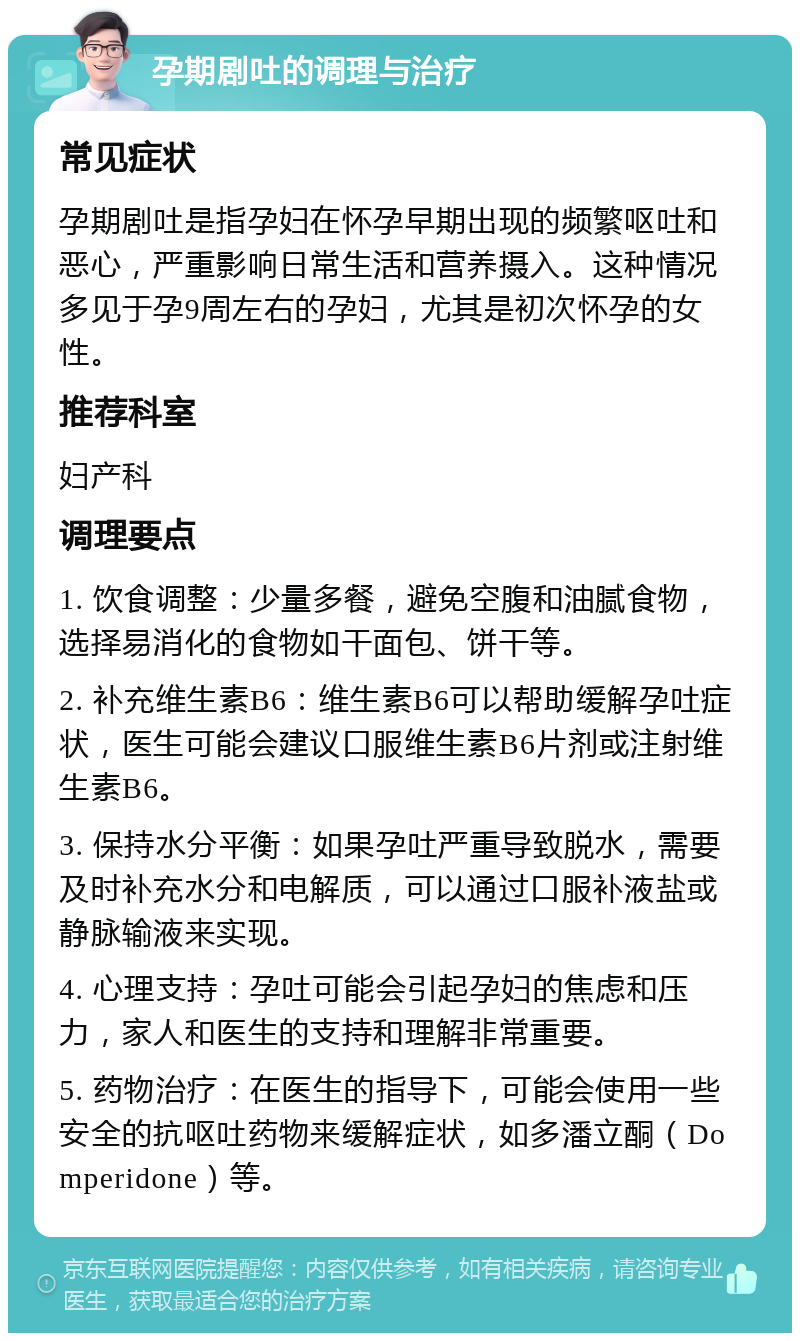 孕期剧吐的调理与治疗 常见症状 孕期剧吐是指孕妇在怀孕早期出现的频繁呕吐和恶心，严重影响日常生活和营养摄入。这种情况多见于孕9周左右的孕妇，尤其是初次怀孕的女性。 推荐科室 妇产科 调理要点 1. 饮食调整：少量多餐，避免空腹和油腻食物，选择易消化的食物如干面包、饼干等。 2. 补充维生素B6：维生素B6可以帮助缓解孕吐症状，医生可能会建议口服维生素B6片剂或注射维生素B6。 3. 保持水分平衡：如果孕吐严重导致脱水，需要及时补充水分和电解质，可以通过口服补液盐或静脉输液来实现。 4. 心理支持：孕吐可能会引起孕妇的焦虑和压力，家人和医生的支持和理解非常重要。 5. 药物治疗：在医生的指导下，可能会使用一些安全的抗呕吐药物来缓解症状，如多潘立酮（Domperidone）等。