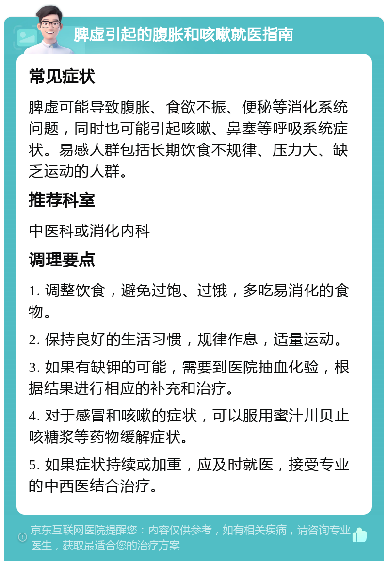 脾虚引起的腹胀和咳嗽就医指南 常见症状 脾虚可能导致腹胀、食欲不振、便秘等消化系统问题，同时也可能引起咳嗽、鼻塞等呼吸系统症状。易感人群包括长期饮食不规律、压力大、缺乏运动的人群。 推荐科室 中医科或消化内科 调理要点 1. 调整饮食，避免过饱、过饿，多吃易消化的食物。 2. 保持良好的生活习惯，规律作息，适量运动。 3. 如果有缺钾的可能，需要到医院抽血化验，根据结果进行相应的补充和治疗。 4. 对于感冒和咳嗽的症状，可以服用蜜汁川贝止咳糖浆等药物缓解症状。 5. 如果症状持续或加重，应及时就医，接受专业的中西医结合治疗。