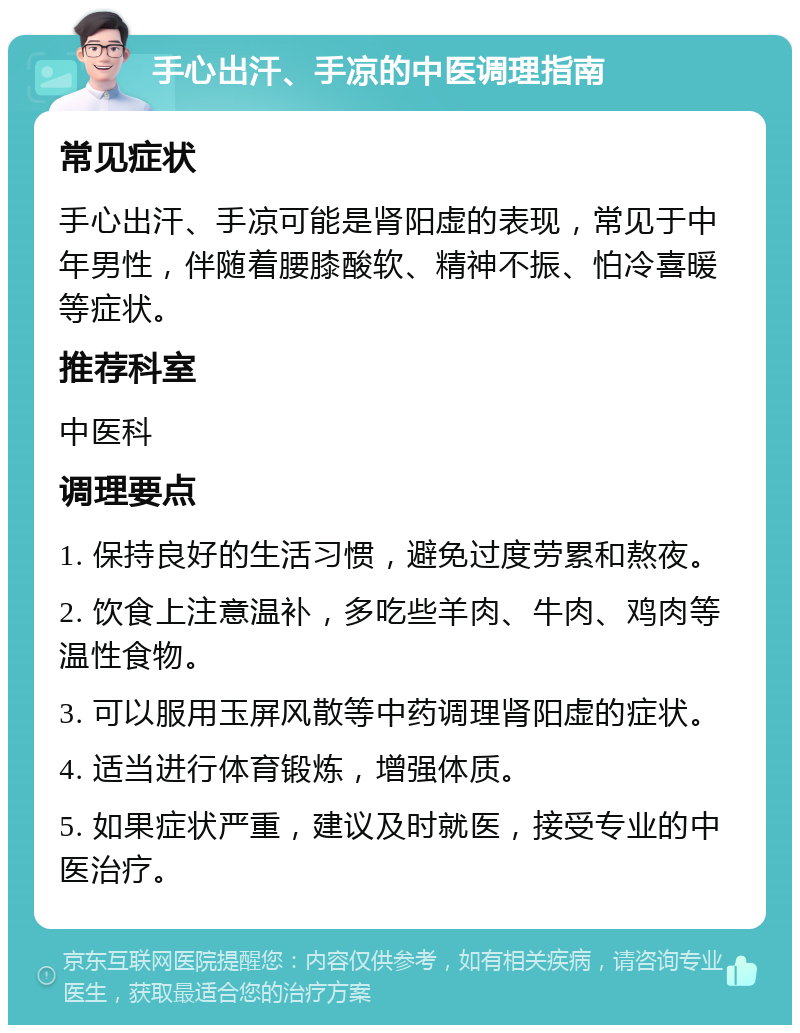 手心出汗、手凉的中医调理指南 常见症状 手心出汗、手凉可能是肾阳虚的表现，常见于中年男性，伴随着腰膝酸软、精神不振、怕冷喜暖等症状。 推荐科室 中医科 调理要点 1. 保持良好的生活习惯，避免过度劳累和熬夜。 2. 饮食上注意温补，多吃些羊肉、牛肉、鸡肉等温性食物。 3. 可以服用玉屏风散等中药调理肾阳虚的症状。 4. 适当进行体育锻炼，增强体质。 5. 如果症状严重，建议及时就医，接受专业的中医治疗。