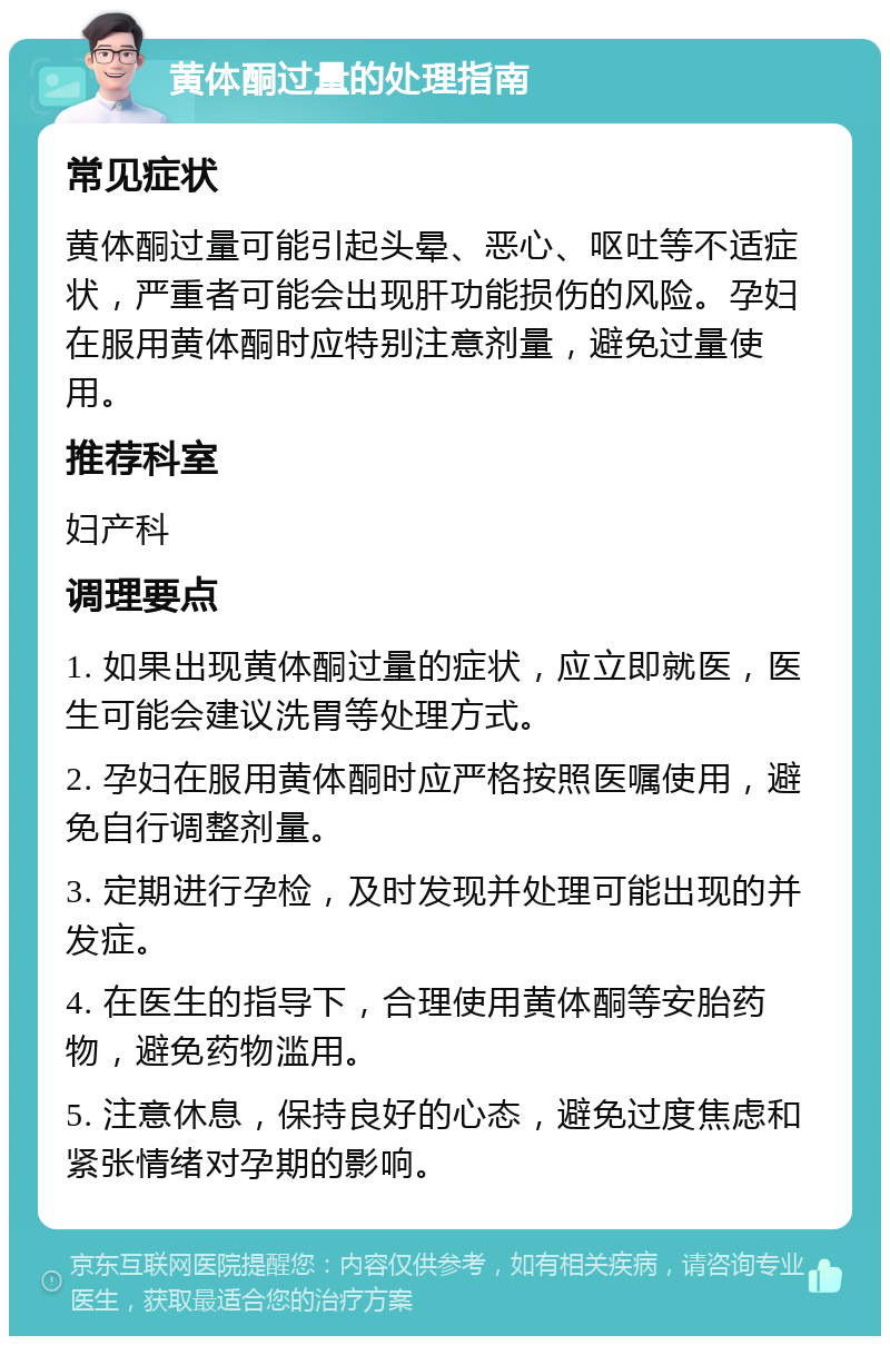 黄体酮过量的处理指南 常见症状 黄体酮过量可能引起头晕、恶心、呕吐等不适症状，严重者可能会出现肝功能损伤的风险。孕妇在服用黄体酮时应特别注意剂量，避免过量使用。 推荐科室 妇产科 调理要点 1. 如果出现黄体酮过量的症状，应立即就医，医生可能会建议洗胃等处理方式。 2. 孕妇在服用黄体酮时应严格按照医嘱使用，避免自行调整剂量。 3. 定期进行孕检，及时发现并处理可能出现的并发症。 4. 在医生的指导下，合理使用黄体酮等安胎药物，避免药物滥用。 5. 注意休息，保持良好的心态，避免过度焦虑和紧张情绪对孕期的影响。