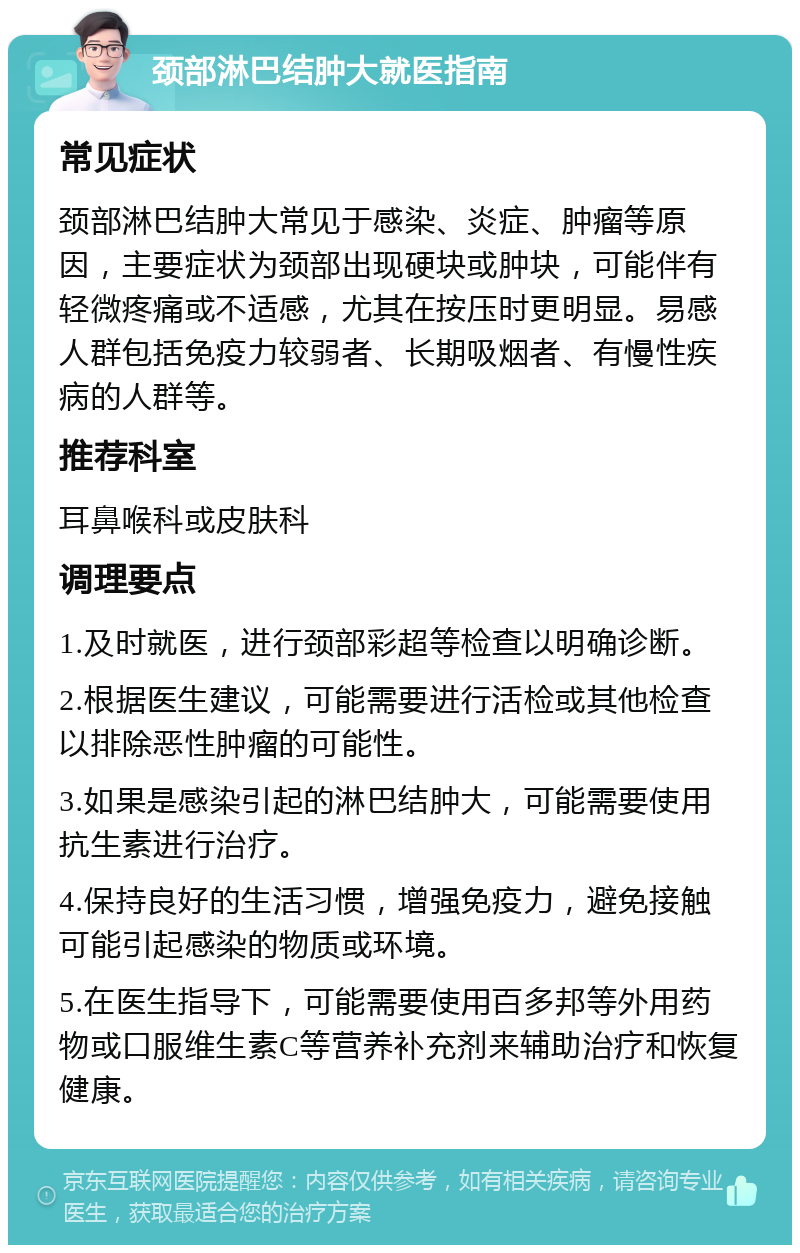 颈部淋巴结肿大就医指南 常见症状 颈部淋巴结肿大常见于感染、炎症、肿瘤等原因，主要症状为颈部出现硬块或肿块，可能伴有轻微疼痛或不适感，尤其在按压时更明显。易感人群包括免疫力较弱者、长期吸烟者、有慢性疾病的人群等。 推荐科室 耳鼻喉科或皮肤科 调理要点 1.及时就医，进行颈部彩超等检查以明确诊断。 2.根据医生建议，可能需要进行活检或其他检查以排除恶性肿瘤的可能性。 3.如果是感染引起的淋巴结肿大，可能需要使用抗生素进行治疗。 4.保持良好的生活习惯，增强免疫力，避免接触可能引起感染的物质或环境。 5.在医生指导下，可能需要使用百多邦等外用药物或口服维生素C等营养补充剂来辅助治疗和恢复健康。