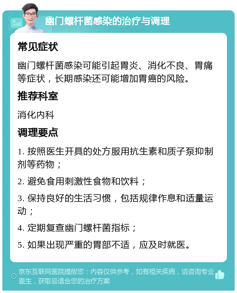 幽门螺杆菌感染的治疗与调理 常见症状 幽门螺杆菌感染可能引起胃炎、消化不良、胃痛等症状，长期感染还可能增加胃癌的风险。 推荐科室 消化内科 调理要点 1. 按照医生开具的处方服用抗生素和质子泵抑制剂等药物； 2. 避免食用刺激性食物和饮料； 3. 保持良好的生活习惯，包括规律作息和适量运动； 4. 定期复查幽门螺杆菌指标； 5. 如果出现严重的胃部不适，应及时就医。