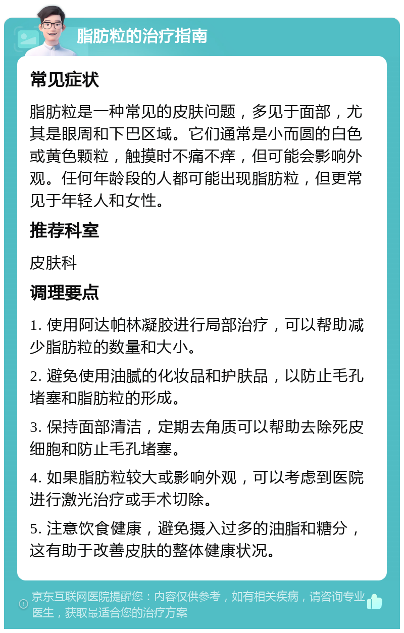 脂肪粒的治疗指南 常见症状 脂肪粒是一种常见的皮肤问题，多见于面部，尤其是眼周和下巴区域。它们通常是小而圆的白色或黄色颗粒，触摸时不痛不痒，但可能会影响外观。任何年龄段的人都可能出现脂肪粒，但更常见于年轻人和女性。 推荐科室 皮肤科 调理要点 1. 使用阿达帕林凝胶进行局部治疗，可以帮助减少脂肪粒的数量和大小。 2. 避免使用油腻的化妆品和护肤品，以防止毛孔堵塞和脂肪粒的形成。 3. 保持面部清洁，定期去角质可以帮助去除死皮细胞和防止毛孔堵塞。 4. 如果脂肪粒较大或影响外观，可以考虑到医院进行激光治疗或手术切除。 5. 注意饮食健康，避免摄入过多的油脂和糖分，这有助于改善皮肤的整体健康状况。