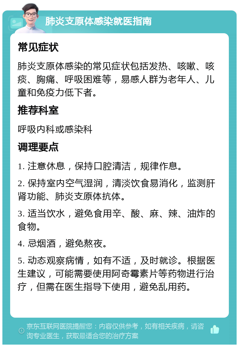 肺炎支原体感染就医指南 常见症状 肺炎支原体感染的常见症状包括发热、咳嗽、咳痰、胸痛、呼吸困难等，易感人群为老年人、儿童和免疫力低下者。 推荐科室 呼吸内科或感染科 调理要点 1. 注意休息，保持口腔清洁，规律作息。 2. 保持室内空气湿润，清淡饮食易消化，监测肝肾功能、肺炎支原体抗体。 3. 适当饮水，避免食用辛、酸、麻、辣、油炸的食物。 4. 忌烟酒，避免熬夜。 5. 动态观察病情，如有不适，及时就诊。根据医生建议，可能需要使用阿奇霉素片等药物进行治疗，但需在医生指导下使用，避免乱用药。