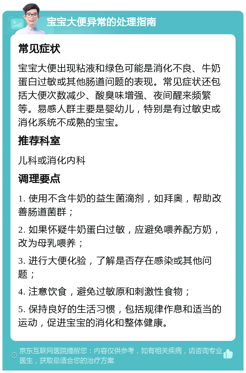 宝宝大便异常的处理指南 常见症状 宝宝大便出现粘液和绿色可能是消化不良、牛奶蛋白过敏或其他肠道问题的表现。常见症状还包括大便次数减少、酸臭味增强、夜间醒来频繁等。易感人群主要是婴幼儿，特别是有过敏史或消化系统不成熟的宝宝。 推荐科室 儿科或消化内科 调理要点 1. 使用不含牛奶的益生菌滴剂，如拜奥，帮助改善肠道菌群； 2. 如果怀疑牛奶蛋白过敏，应避免喂养配方奶，改为母乳喂养； 3. 进行大便化验，了解是否存在感染或其他问题； 4. 注意饮食，避免过敏原和刺激性食物； 5. 保持良好的生活习惯，包括规律作息和适当的运动，促进宝宝的消化和整体健康。