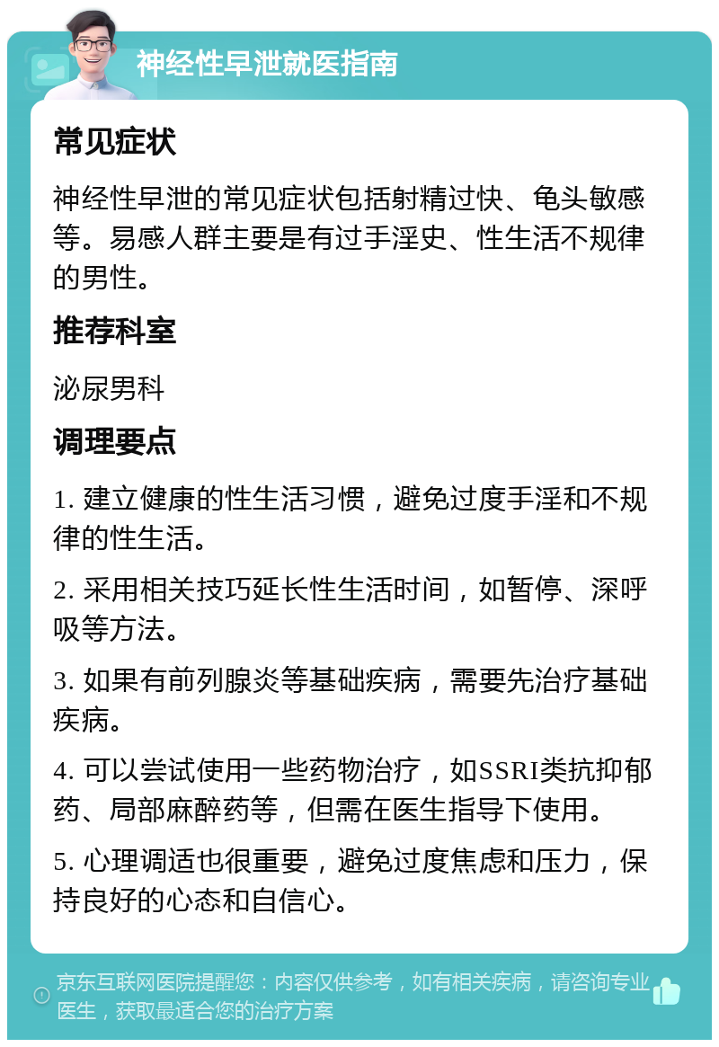 神经性早泄就医指南 常见症状 神经性早泄的常见症状包括射精过快、龟头敏感等。易感人群主要是有过手淫史、性生活不规律的男性。 推荐科室 泌尿男科 调理要点 1. 建立健康的性生活习惯，避免过度手淫和不规律的性生活。 2. 采用相关技巧延长性生活时间，如暂停、深呼吸等方法。 3. 如果有前列腺炎等基础疾病，需要先治疗基础疾病。 4. 可以尝试使用一些药物治疗，如SSRI类抗抑郁药、局部麻醉药等，但需在医生指导下使用。 5. 心理调适也很重要，避免过度焦虑和压力，保持良好的心态和自信心。