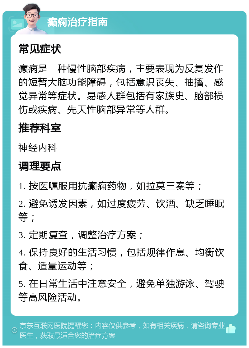 癫痫治疗指南 常见症状 癫痫是一种慢性脑部疾病，主要表现为反复发作的短暂大脑功能障碍，包括意识丧失、抽搐、感觉异常等症状。易感人群包括有家族史、脑部损伤或疾病、先天性脑部异常等人群。 推荐科室 神经内科 调理要点 1. 按医嘱服用抗癫痫药物，如拉莫三秦等； 2. 避免诱发因素，如过度疲劳、饮酒、缺乏睡眠等； 3. 定期复查，调整治疗方案； 4. 保持良好的生活习惯，包括规律作息、均衡饮食、适量运动等； 5. 在日常生活中注意安全，避免单独游泳、驾驶等高风险活动。