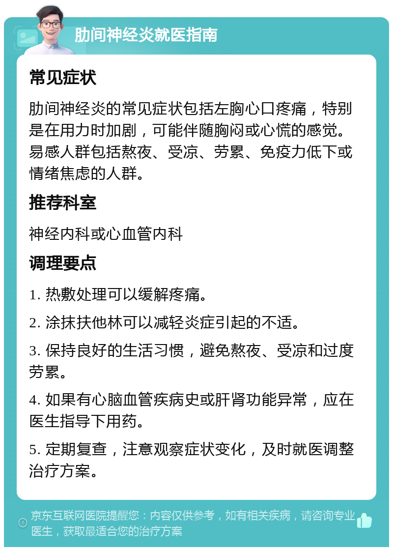 肋间神经炎就医指南 常见症状 肋间神经炎的常见症状包括左胸心口疼痛，特别是在用力时加剧，可能伴随胸闷或心慌的感觉。易感人群包括熬夜、受凉、劳累、免疫力低下或情绪焦虑的人群。 推荐科室 神经内科或心血管内科 调理要点 1. 热敷处理可以缓解疼痛。 2. 涂抹扶他林可以减轻炎症引起的不适。 3. 保持良好的生活习惯，避免熬夜、受凉和过度劳累。 4. 如果有心脑血管疾病史或肝肾功能异常，应在医生指导下用药。 5. 定期复查，注意观察症状变化，及时就医调整治疗方案。