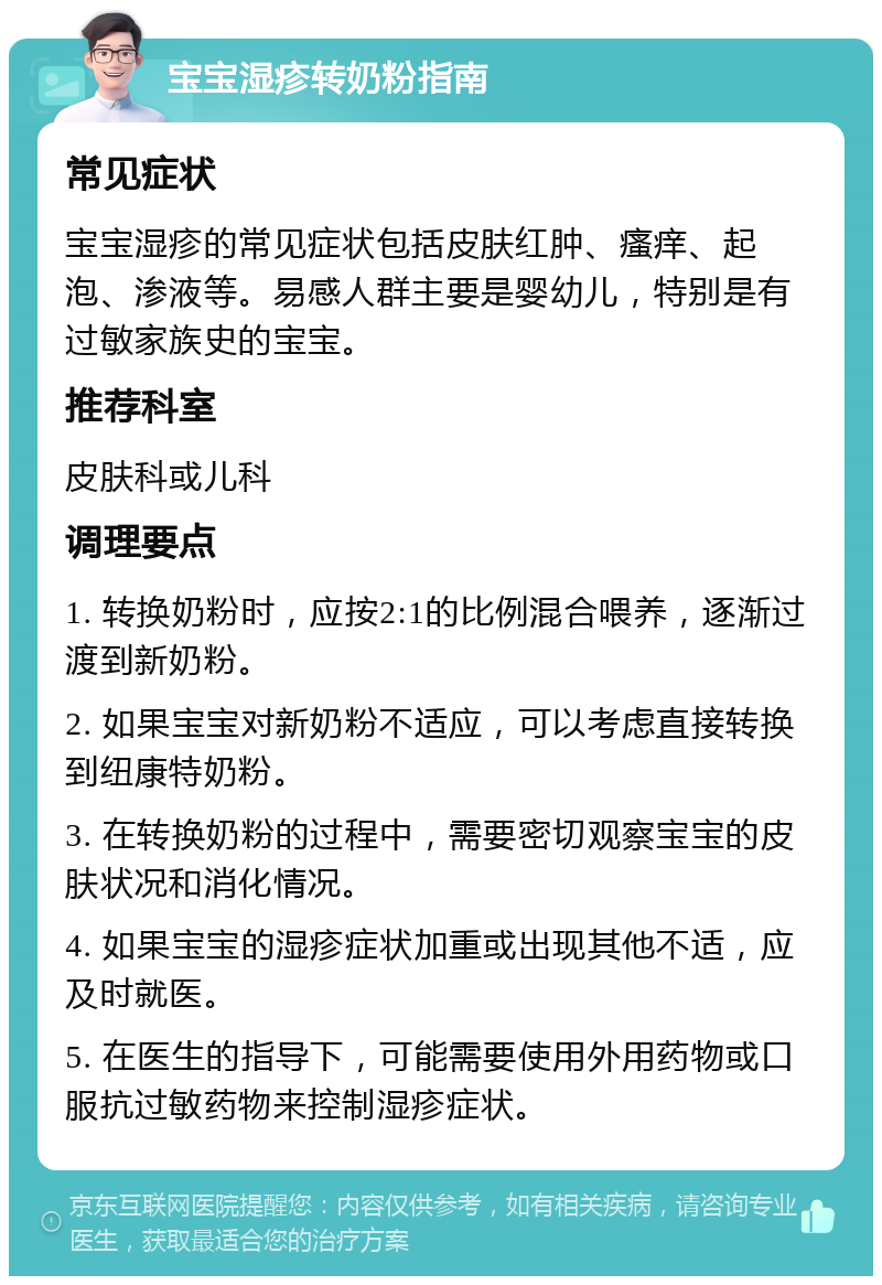 宝宝湿疹转奶粉指南 常见症状 宝宝湿疹的常见症状包括皮肤红肿、瘙痒、起泡、渗液等。易感人群主要是婴幼儿，特别是有过敏家族史的宝宝。 推荐科室 皮肤科或儿科 调理要点 1. 转换奶粉时，应按2:1的比例混合喂养，逐渐过渡到新奶粉。 2. 如果宝宝对新奶粉不适应，可以考虑直接转换到纽康特奶粉。 3. 在转换奶粉的过程中，需要密切观察宝宝的皮肤状况和消化情况。 4. 如果宝宝的湿疹症状加重或出现其他不适，应及时就医。 5. 在医生的指导下，可能需要使用外用药物或口服抗过敏药物来控制湿疹症状。