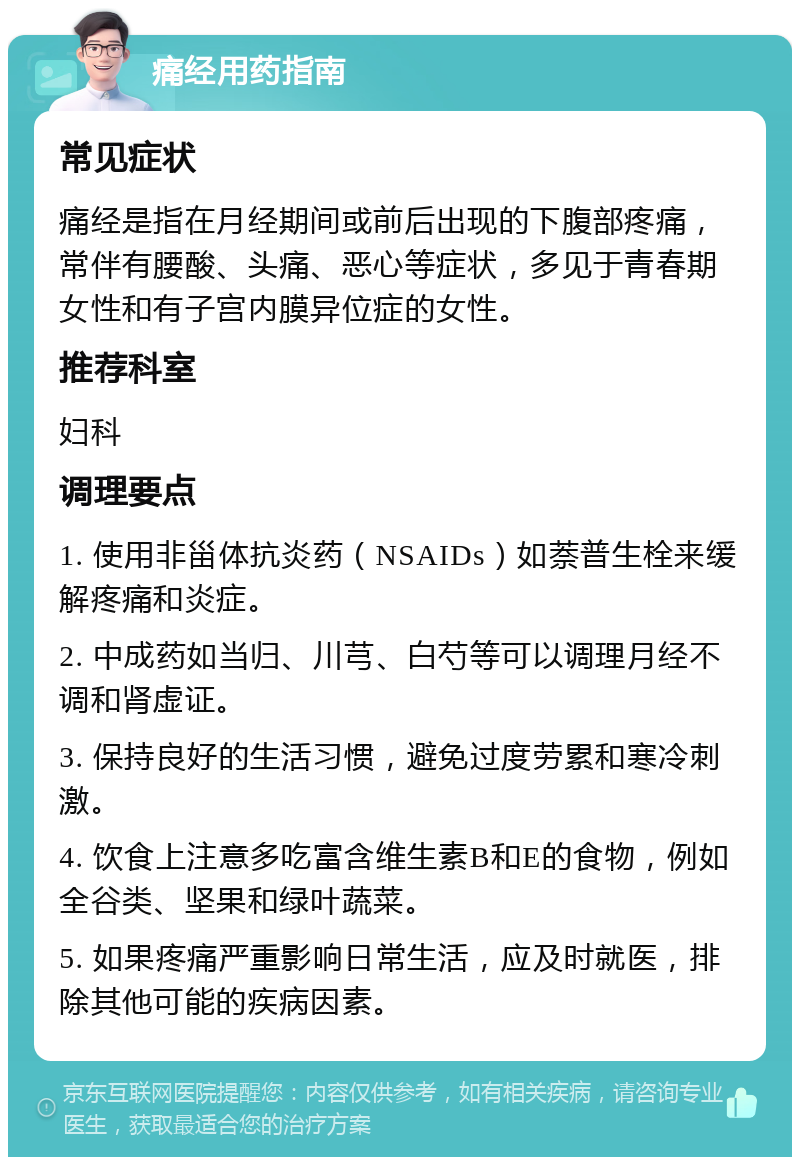 痛经用药指南 常见症状 痛经是指在月经期间或前后出现的下腹部疼痛，常伴有腰酸、头痛、恶心等症状，多见于青春期女性和有子宫内膜异位症的女性。 推荐科室 妇科 调理要点 1. 使用非甾体抗炎药（NSAIDs）如萘普生栓来缓解疼痛和炎症。 2. 中成药如当归、川芎、白芍等可以调理月经不调和肾虚证。 3. 保持良好的生活习惯，避免过度劳累和寒冷刺激。 4. 饮食上注意多吃富含维生素B和E的食物，例如全谷类、坚果和绿叶蔬菜。 5. 如果疼痛严重影响日常生活，应及时就医，排除其他可能的疾病因素。