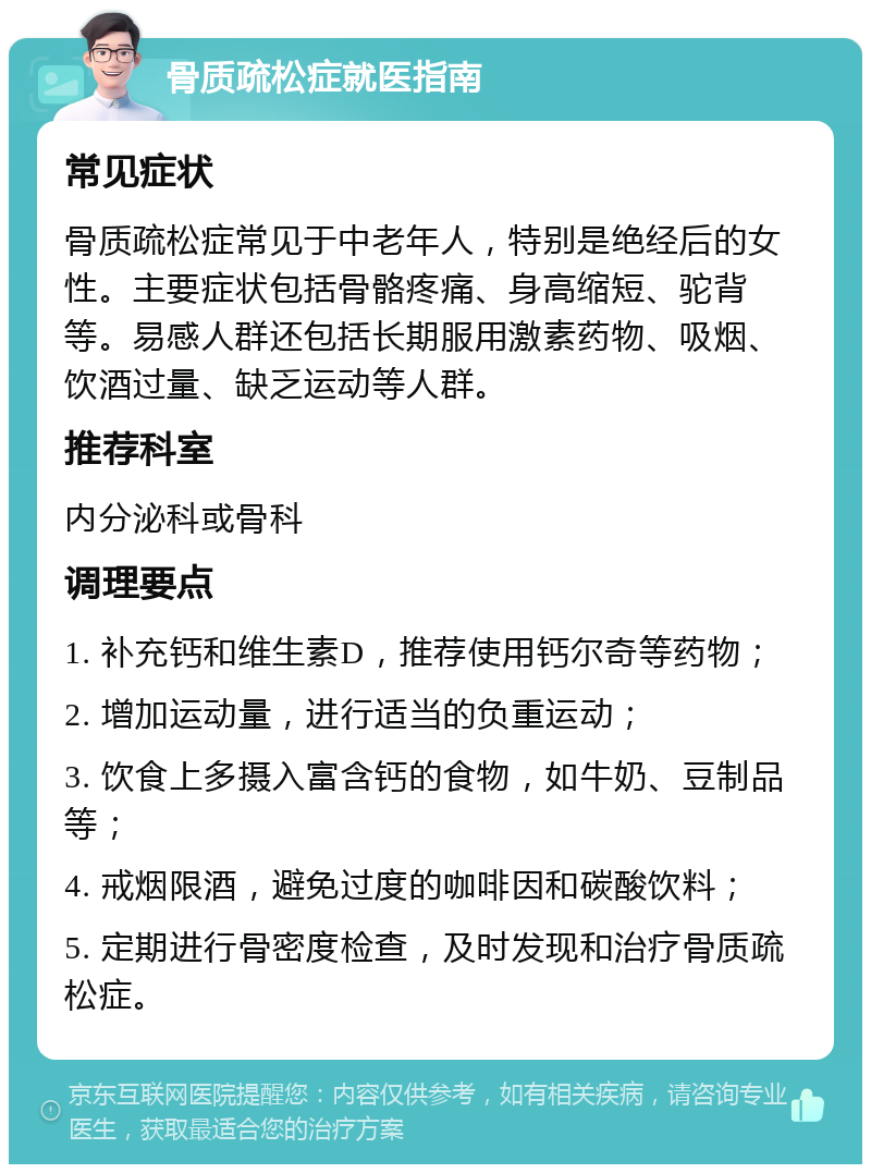 骨质疏松症就医指南 常见症状 骨质疏松症常见于中老年人，特别是绝经后的女性。主要症状包括骨骼疼痛、身高缩短、驼背等。易感人群还包括长期服用激素药物、吸烟、饮酒过量、缺乏运动等人群。 推荐科室 内分泌科或骨科 调理要点 1. 补充钙和维生素D，推荐使用钙尔奇等药物； 2. 增加运动量，进行适当的负重运动； 3. 饮食上多摄入富含钙的食物，如牛奶、豆制品等； 4. 戒烟限酒，避免过度的咖啡因和碳酸饮料； 5. 定期进行骨密度检查，及时发现和治疗骨质疏松症。